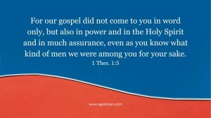 For our gospel did not come to you in word only, but also in power and in the Holy Spirit and in much assurance, even as you know what kind of men we were among you for your sake. 1 Thes. 1:5