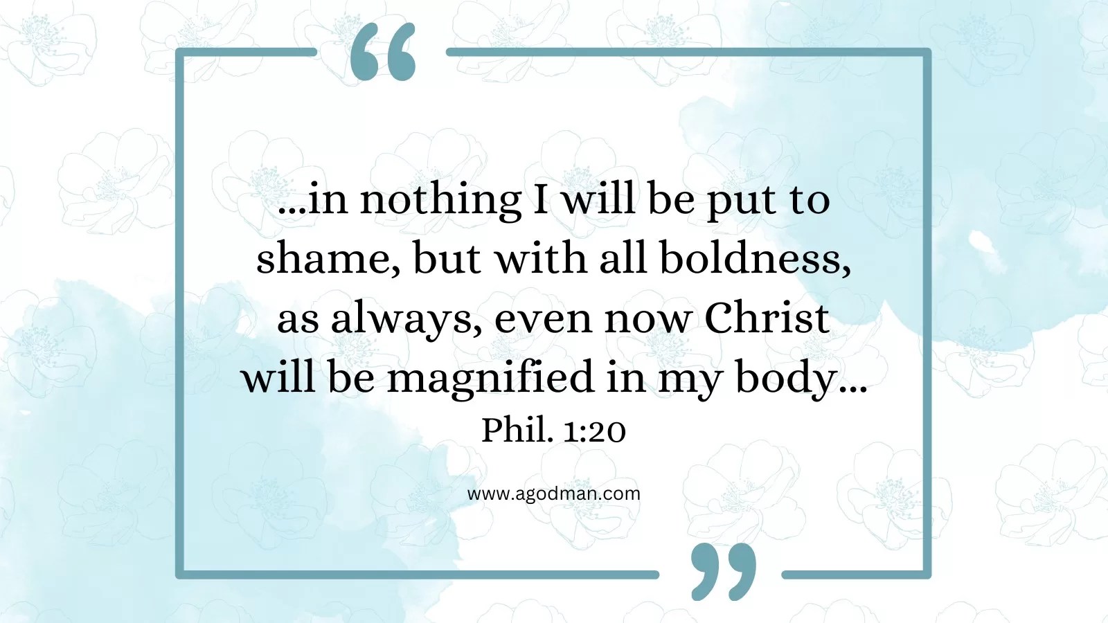 ...in nothing I will be put to shame, but with all boldness, as always, even now Christ will be magnified in my body... Phil. 1:20