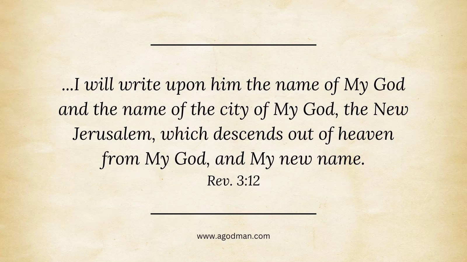...I will write upon him the name of My God and the name of the city of My God, the New Jerusalem, which descends out of heaven from My God, and My new name. Rev. 3:12