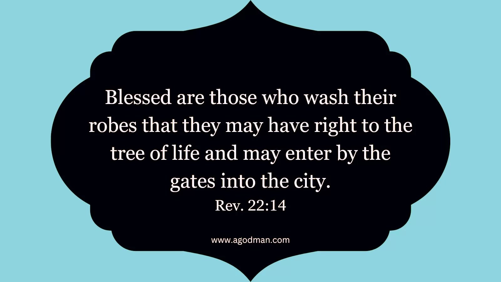 Blessed are those who wash their robes that they may have right to the tree of life and may enter by the gates into the city. Rev. 22:14
