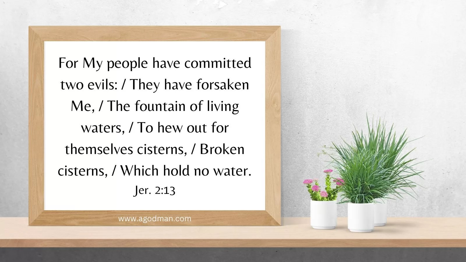 For My people have committed two evils: / They have forsaken Me, / The fountain of living waters, / To hew out for themselves cisterns, / Broken cisterns, / Which hold no water. Jer. 2:13