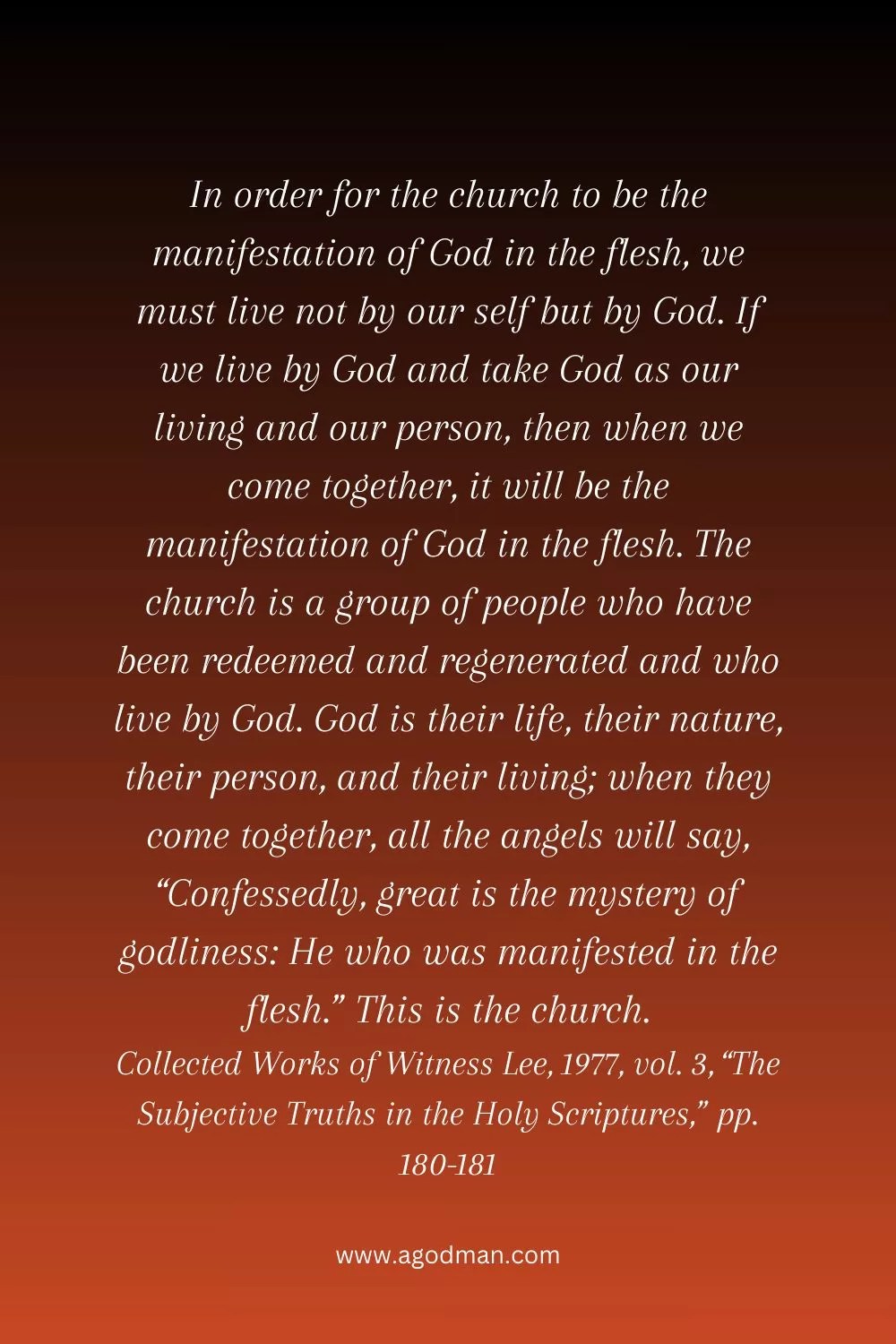 In order for the church to be the manifestation of God in the flesh, we must live not by our self but by God. If we live by God and take God as our living and our person, then when we come together, it will be the manifestation of God in the flesh. The church is a group of people who have been redeemed and regenerated and who live by God. God is their life, their nature, their person, and their living; when they come together, all the angels will say, “Confessedly, great is the mystery of godliness: He who was manifested in the flesh.” This is the church. Collected Works of Witness Lee, 1977, vol. 3, “The Subjective Truths in the Holy Scriptures,” pp. 180-181