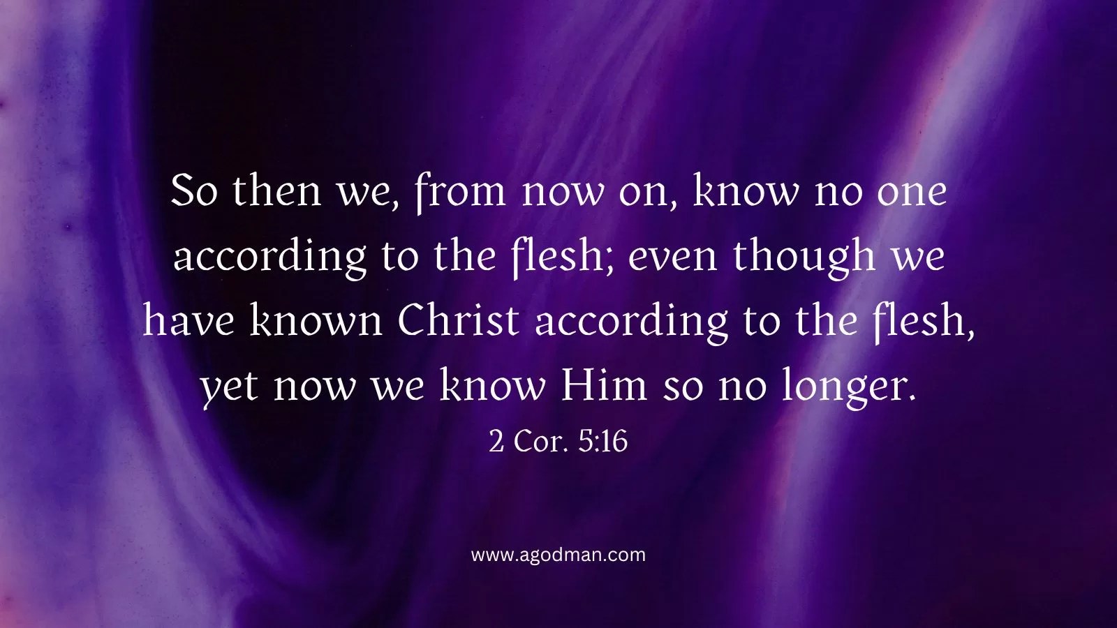 So then we, from now on, know no one according to the flesh; even though we have known Christ according to the flesh, yet now we know Him so no longer. 2 Cor. 5:16