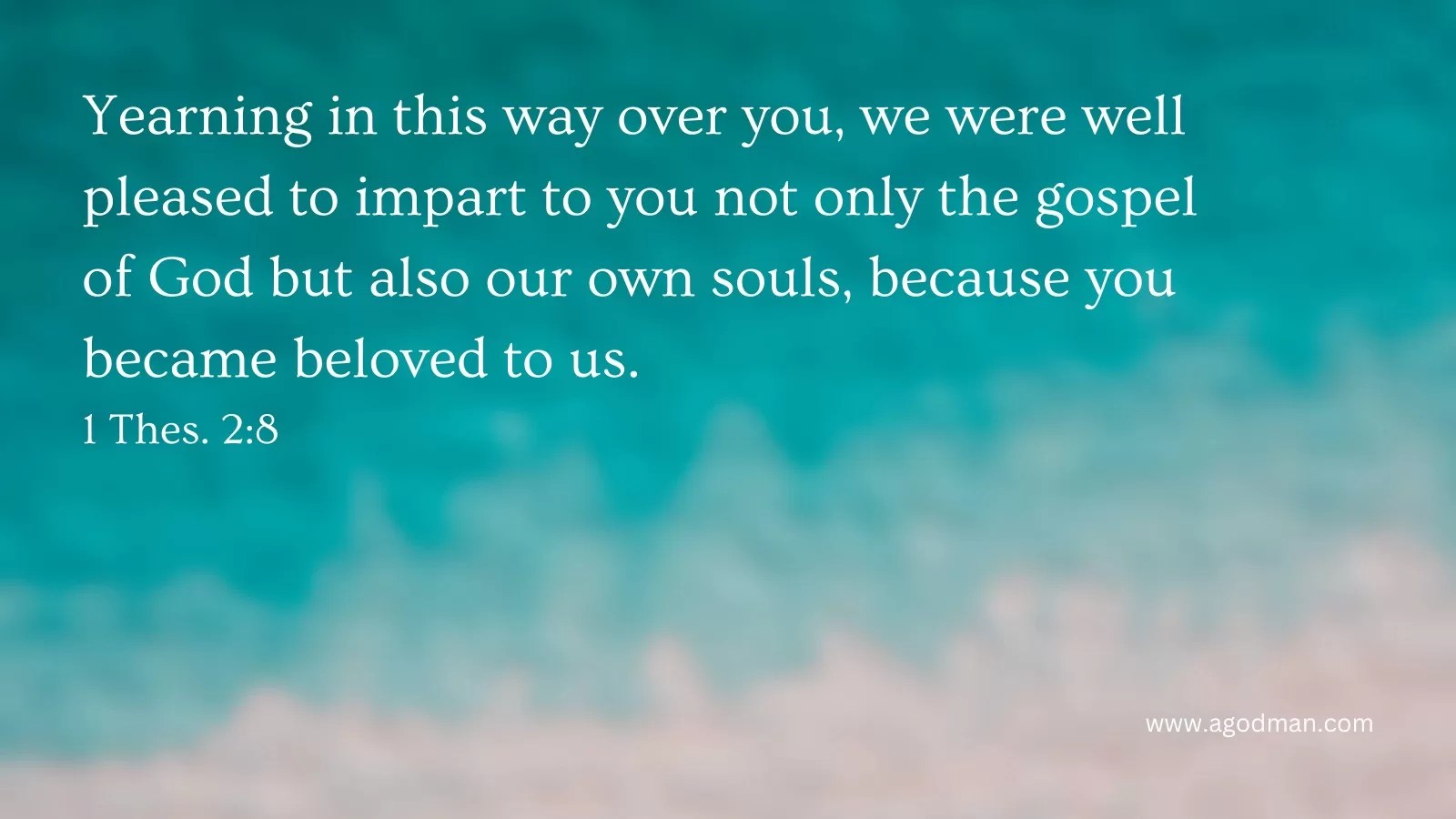 Yearning in this way over you, we were well pleased to impart to you not only the gospel of God but also our own souls, because you became beloved to us. 1 Thes. 2:8