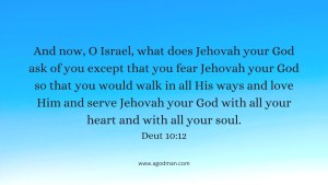 And now, O Israel, what does Jehovah your God ask of you except that you fear Jehovah your God so that you would walk in all His ways and love Him and serve Jehovah your God with all your heart and with all your soul. Deut 10:12