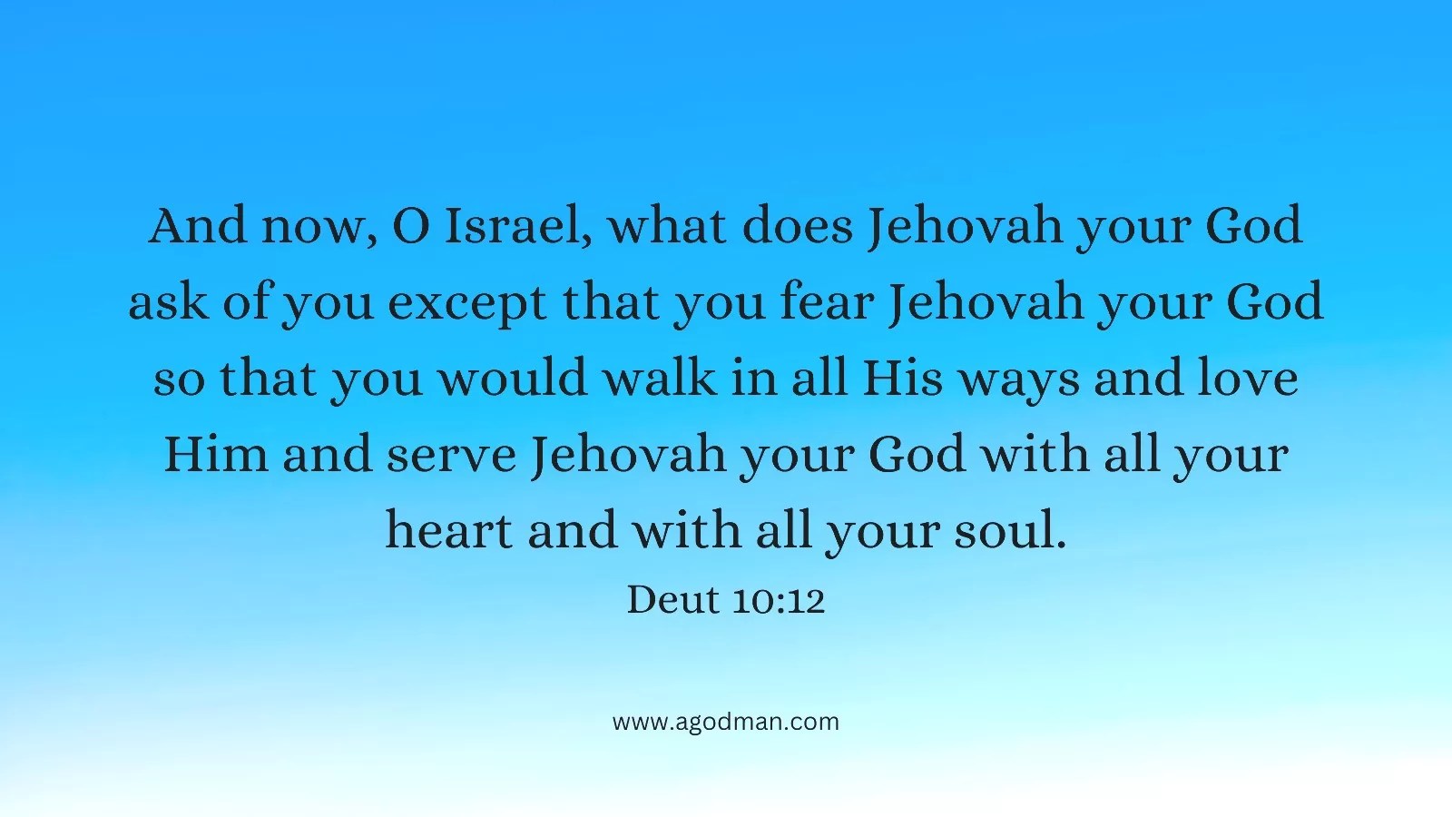 And now, O Israel, what does Jehovah your God ask of you except that you fear Jehovah your God so that you would walk in all His ways and love Him and serve Jehovah your God with all your heart and with all your soul. Deut 10:12
