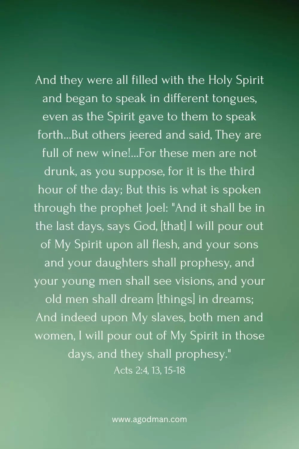 And they were all filled with the Holy Spirit and began to speak in different tongues, even as the Spirit gave to them to speak forth...But others jeered and said, They are full of new wine!...For these men are not drunk, as you suppose, for it is the third hour of the day; But this is what is spoken through the prophet Joel: "And it shall be in the last days, says God, [that] I will pour out of My Spirit upon all flesh, and your sons and your daughters shall prophesy, and your young men shall see visions, and your old men shall dream [things] in dreams; And indeed upon My slaves, both men and women, I will pour out of My Spirit in those days, and they shall prophesy." Acts 2:4, 13, 15-18