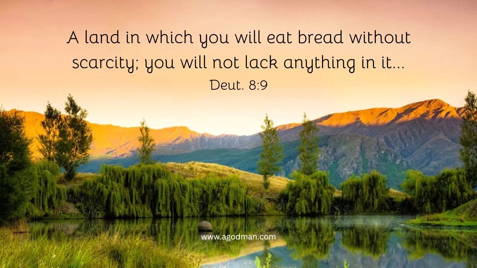 A land in which you will eat bread without scarcity; you will not lack anything in it...Deut. 8:9