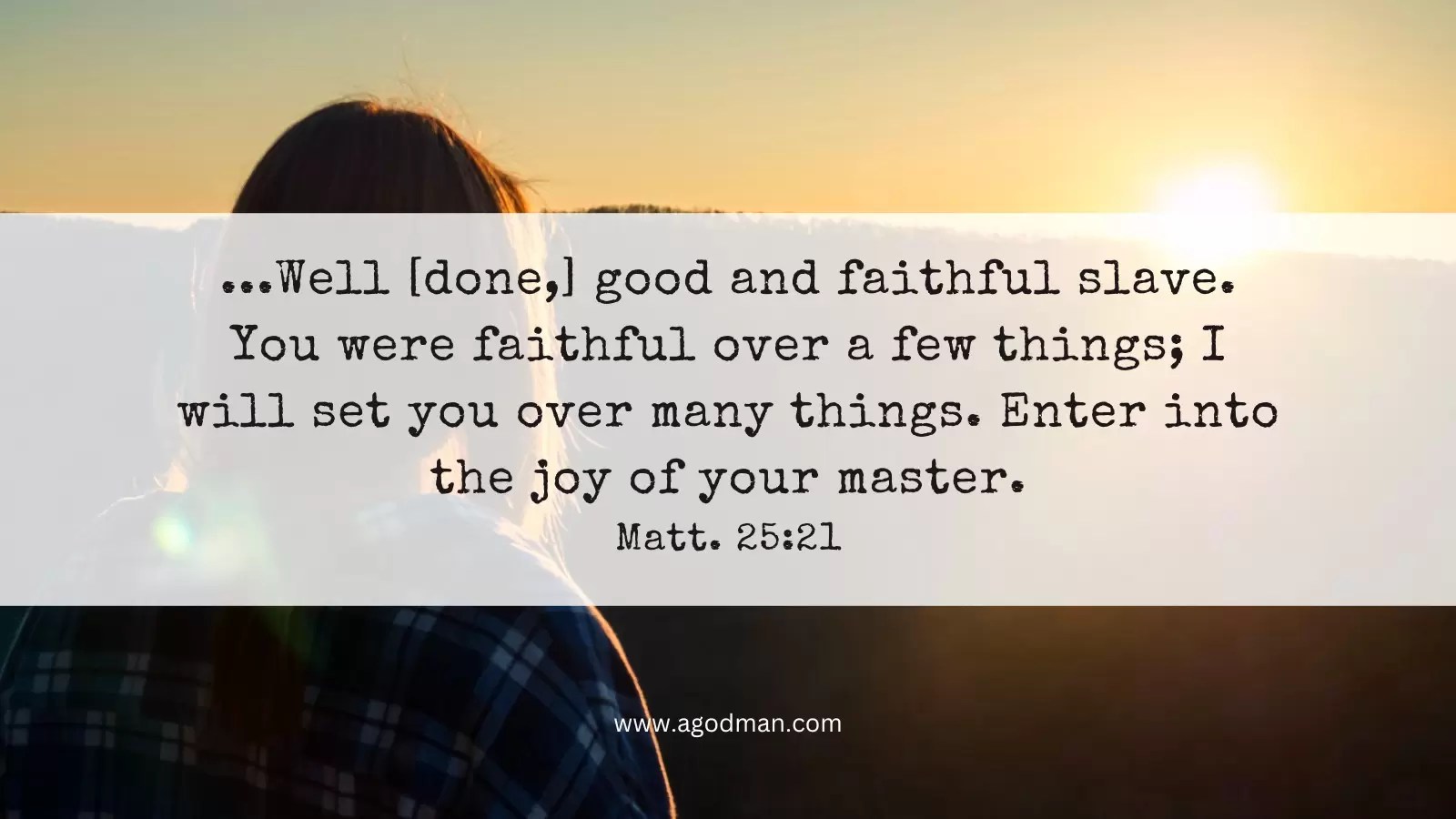 ...Well [done,] good and faithful slave. You were faithful over a few things; I will set you over many things. Enter into the joy of your master. Matt. 25:21