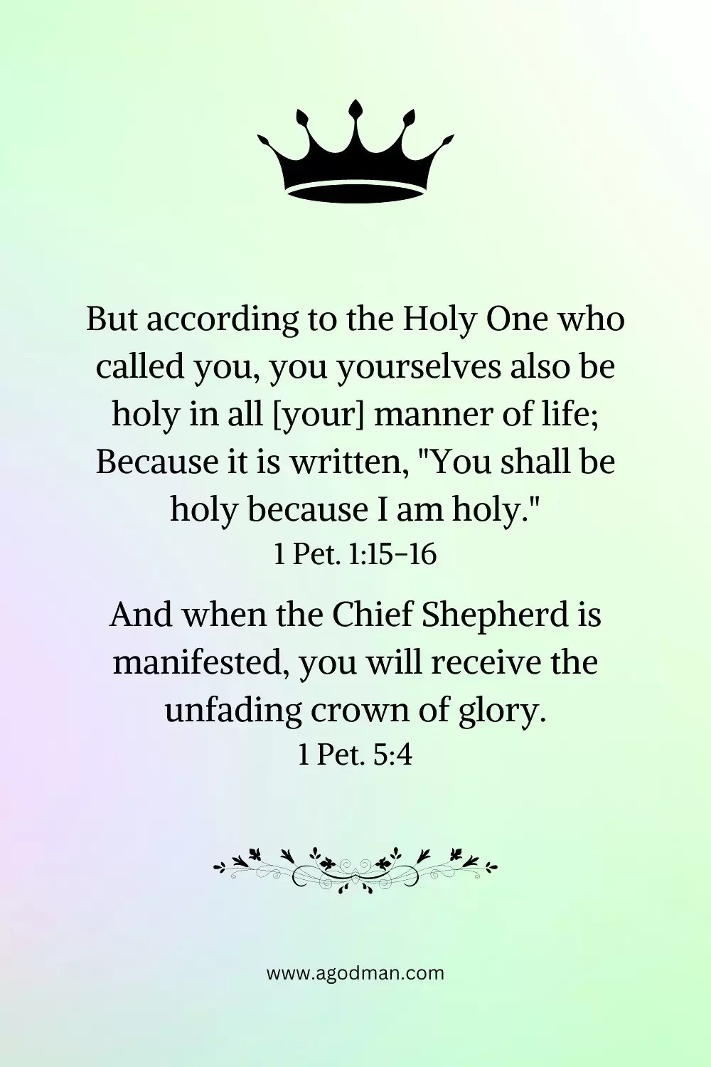 But according to the Holy One who called you, you yourselves also be holy in all [your] manner of life; Because it is written, "You shall be holy because I am holy." 1 Pet. 1:15-16 And when the Chief Shepherd is manifested, you will receive the unfading crown of glory. 1 Pet. 5:4