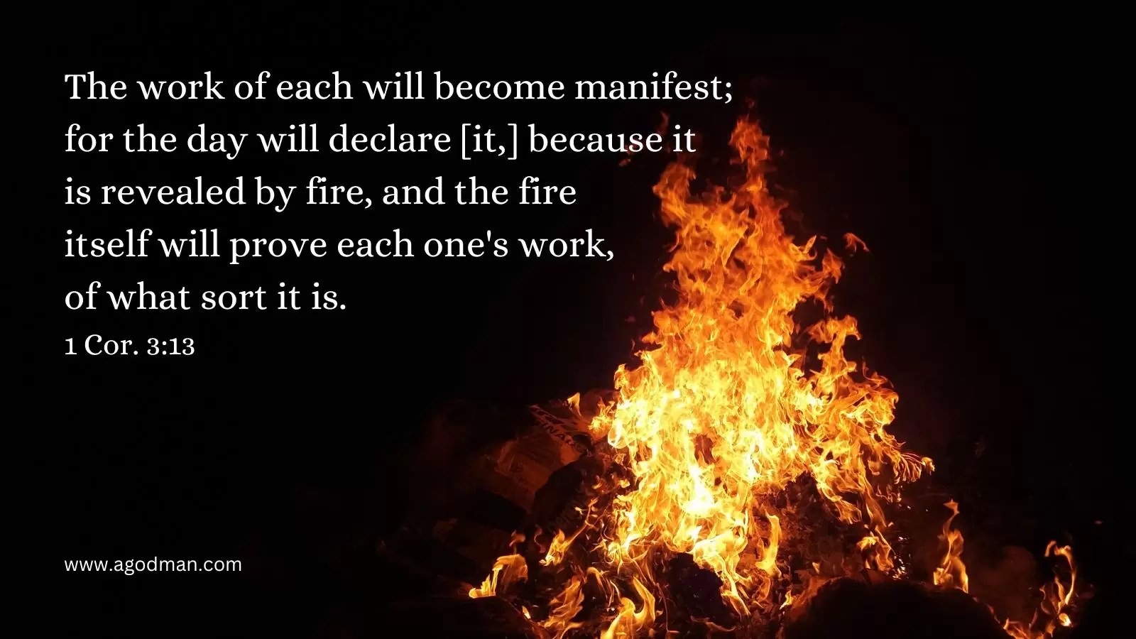 The work of each will become manifest; for the day will declare [it,] because it is revealed by fire, and the fire itself will prove each one's work, of what sort it is. 1 Cor. 3:13