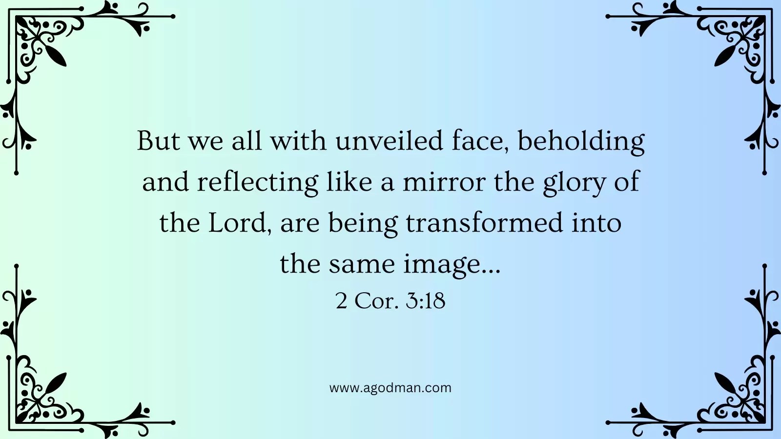 But we all with unveiled face, beholding and reflecting like a mirror the glory of the Lord, are being transformed into the same image... 2 Cor. 3:18