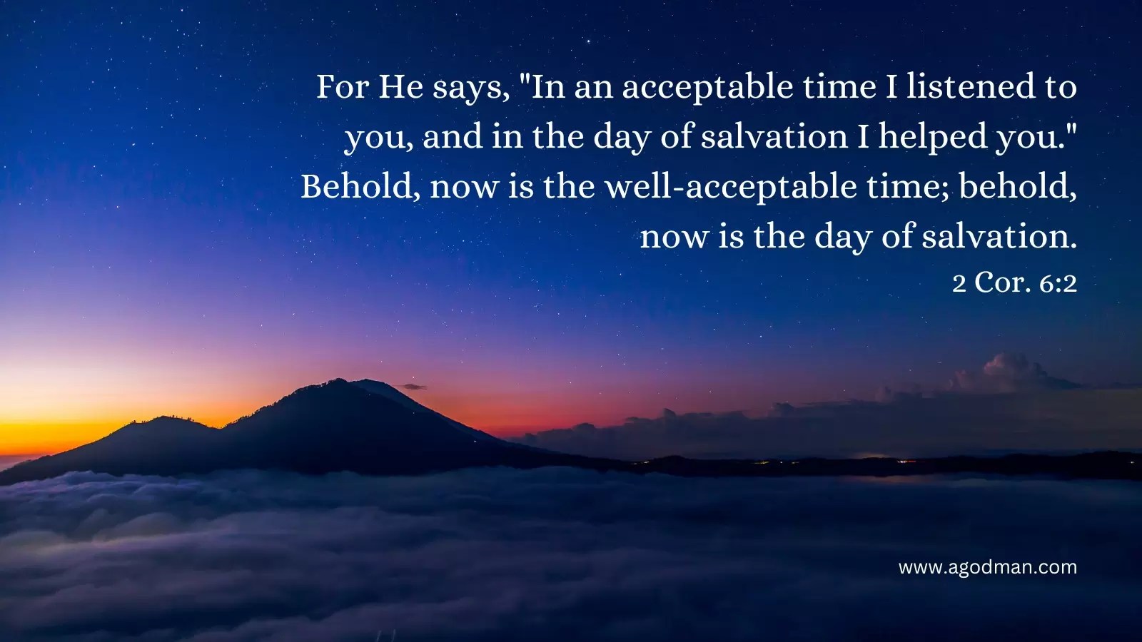 For He says, "In an acceptable time I listened to you, and in the day of salvation I helped you." Behold, now is the well-acceptable time; behold, now is the day of salvation. 2 Cor. 6:2