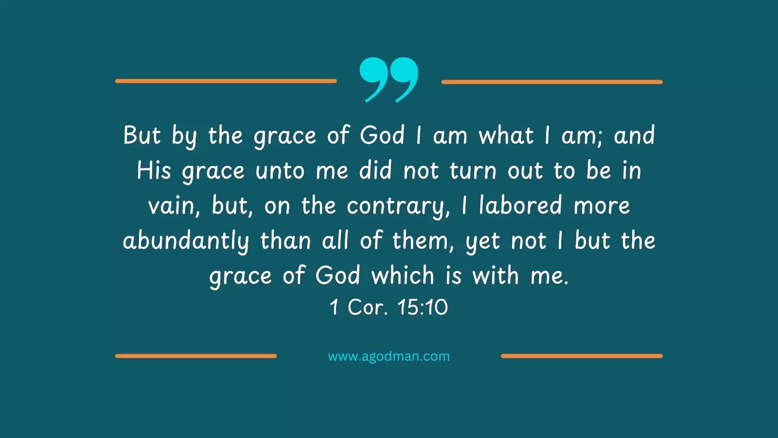 But by the grace of God I am what I am; and His grace unto me did not turn out to be in vain, but, on the contrary, I labored more abundantly than all of them, yet not I but the grace of God which is with me. 1 Cor. 15:10