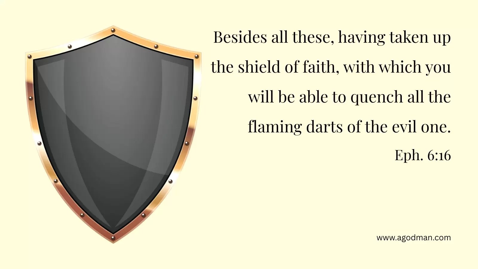 Besides all these, having taken up the shield of faith, with which you will be able to quench all the flaming darts of the evil one. Eph. 6:16