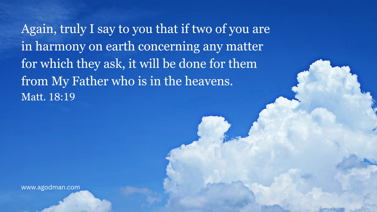 Again, truly I say to you that if two of you are in harmony on earth concerning any matter for which they ask, it will be done for them from My Father who is in the heavens. Matt. 18:19