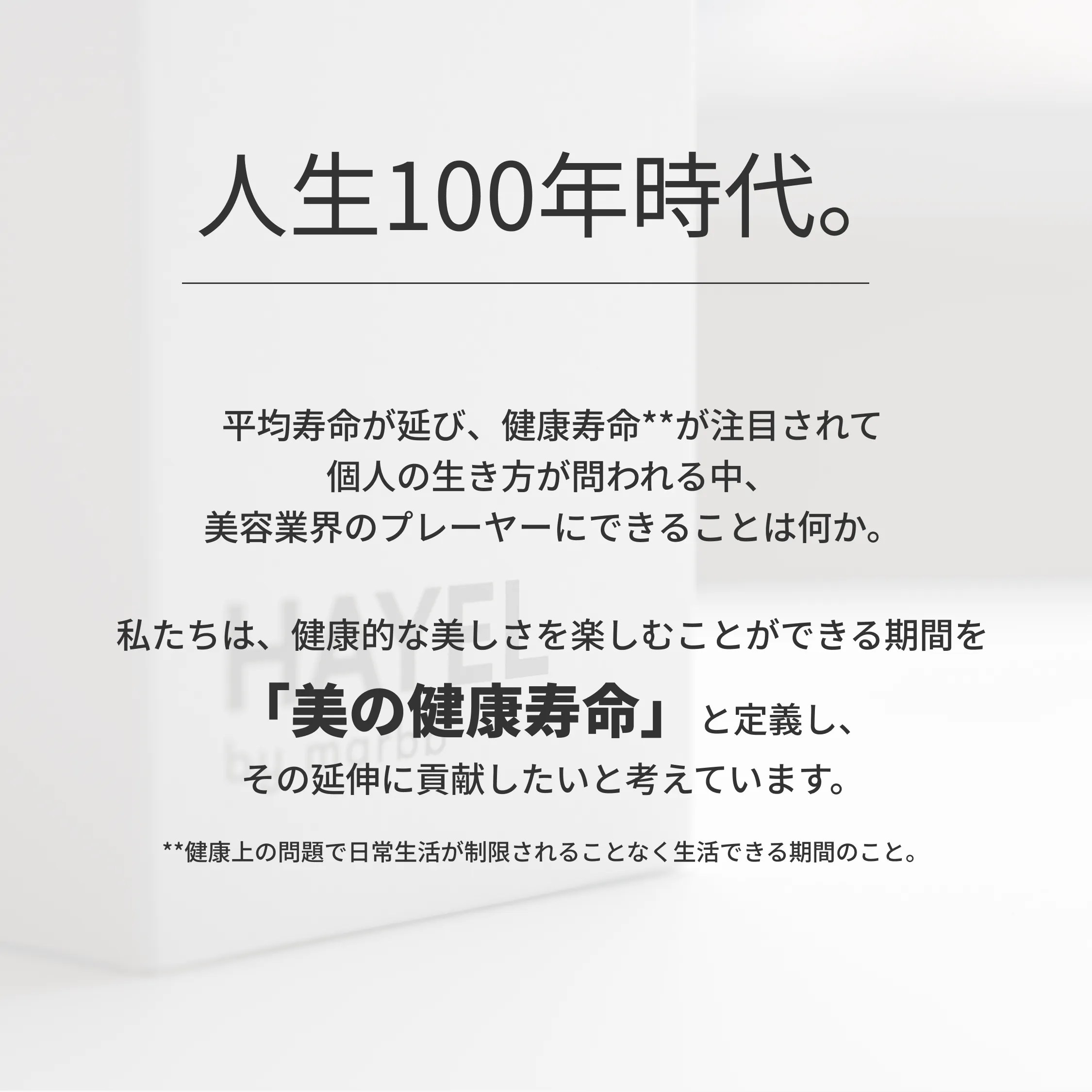 人生100年時代。平均寿命が延び、健康寿命**が注目されて 個人の生き方が問われる中、 美容業界のプレーヤーにできることは何か。 私たちは、健康的な美しさを楽しむことができる期間を 「美の健康寿命」と定義し、 その延伸に貢献したいと考えています。 **健康上の問題で日常生活が制限されることなく生活できる期間のこと。