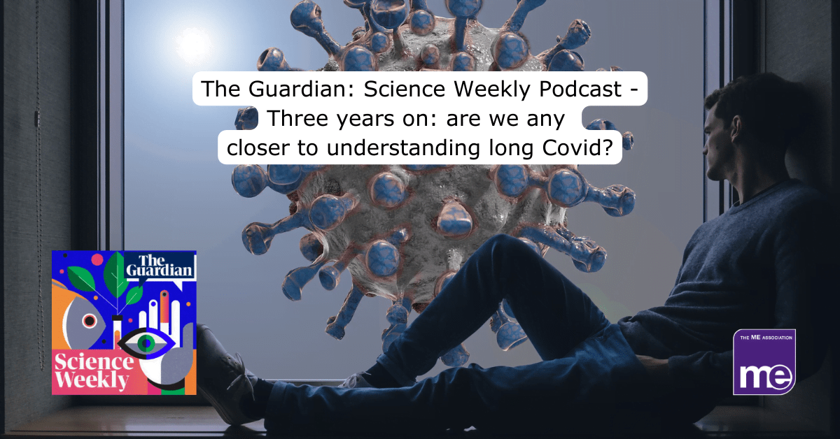 IMAGE DESCRIPTION: An image of a man sat by a window looking out into the world with a Covid spike protein to denote Long Covid. The title reads: The Guardian: Science Weekly Podcast - Three years on: are we any closer to understanding long Covid? The Science Weekly Podcast image (bottom left) and the ME Association logo (bottom right)