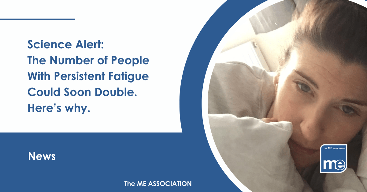 IMAGE DESCRIPTION: An image from our Real ME Campaign (i.e Real people with ME/CFS). The title reads: Science Alert: The Number of People With Persistent Fatigue Could Soon Double. Here's Why. The ME Association Logo (bottom right).