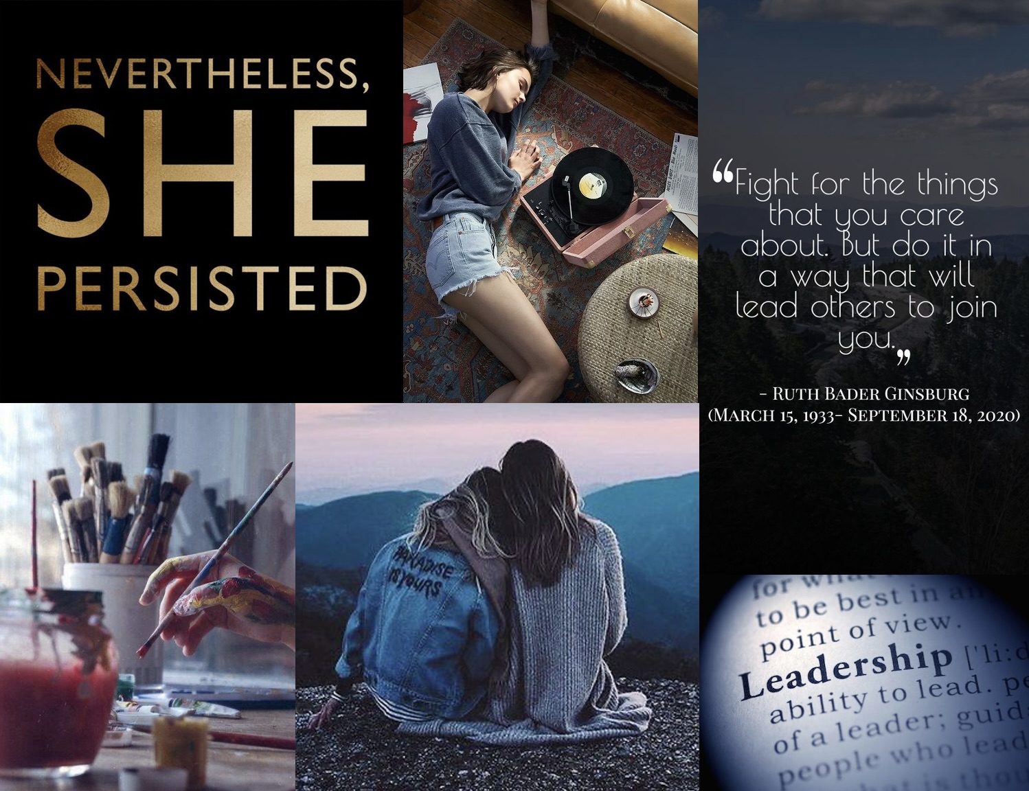 A collage of 6 pictures. From left to right, top row: 1) a black square with the gold words “nevertheless, she persisted,” 2) a girl lying on her side next to a pink record player on a multi-colored rug in front of a couch, 3) a view from above of a road winding through pine trees as a background to the words, “‘Fight for something you care about. But do it in a way that will lead others to join you.’ Ruth Bader Ginsburg (March 15, 1933-September 18, 2020). From left to right, bottom row: 4) A hand covered in paint holding a paint brush, hovering over a table with more paint brushes in the background and a jar of red water to rinse paint in the forefront, 5) the back of two girls sitting and looking over tree covered hills, the brunette has her arm around the blonde’s shoulders and the blonde is resting her head on the brunette’s shoulder, 6) close up of a dictionary page, the word “leadership” is spotlighted.