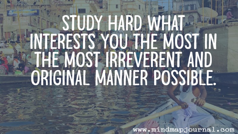 Study hard what interests you the most in the most irreverent and original manner possible. Richard Feynmann