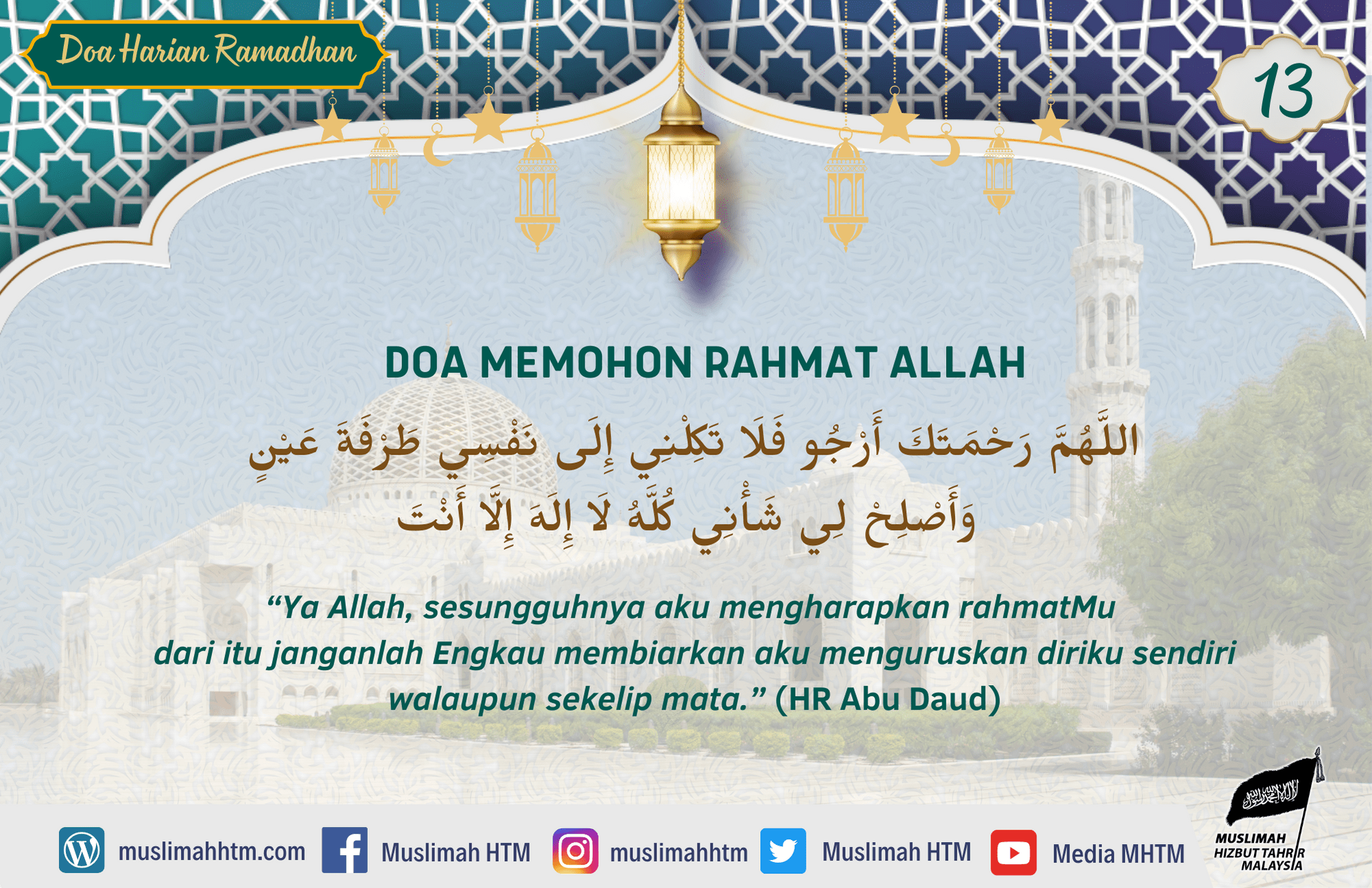 DOA MEMOHON RAHMAT ALLAH اللَّهُمَّ رَحْمَتَكَ أَرْجُو فَلَا تَكِلْنِي إِلَى نَفْسِي طَرْفَةَ عَيْنٍ وَأَصْلِحْ لِي شَأْنِي كُلَّهُ لَا إِلَهَ إِلَّا أَنْتَ “Ya Allah, sesungguhnya aku mengharapkan rahmatMu dari itu janganlah Engkau membiarkan aku menguruskan diriku sendiri walaupun sekelip mata.” (HR Abu Daud)
