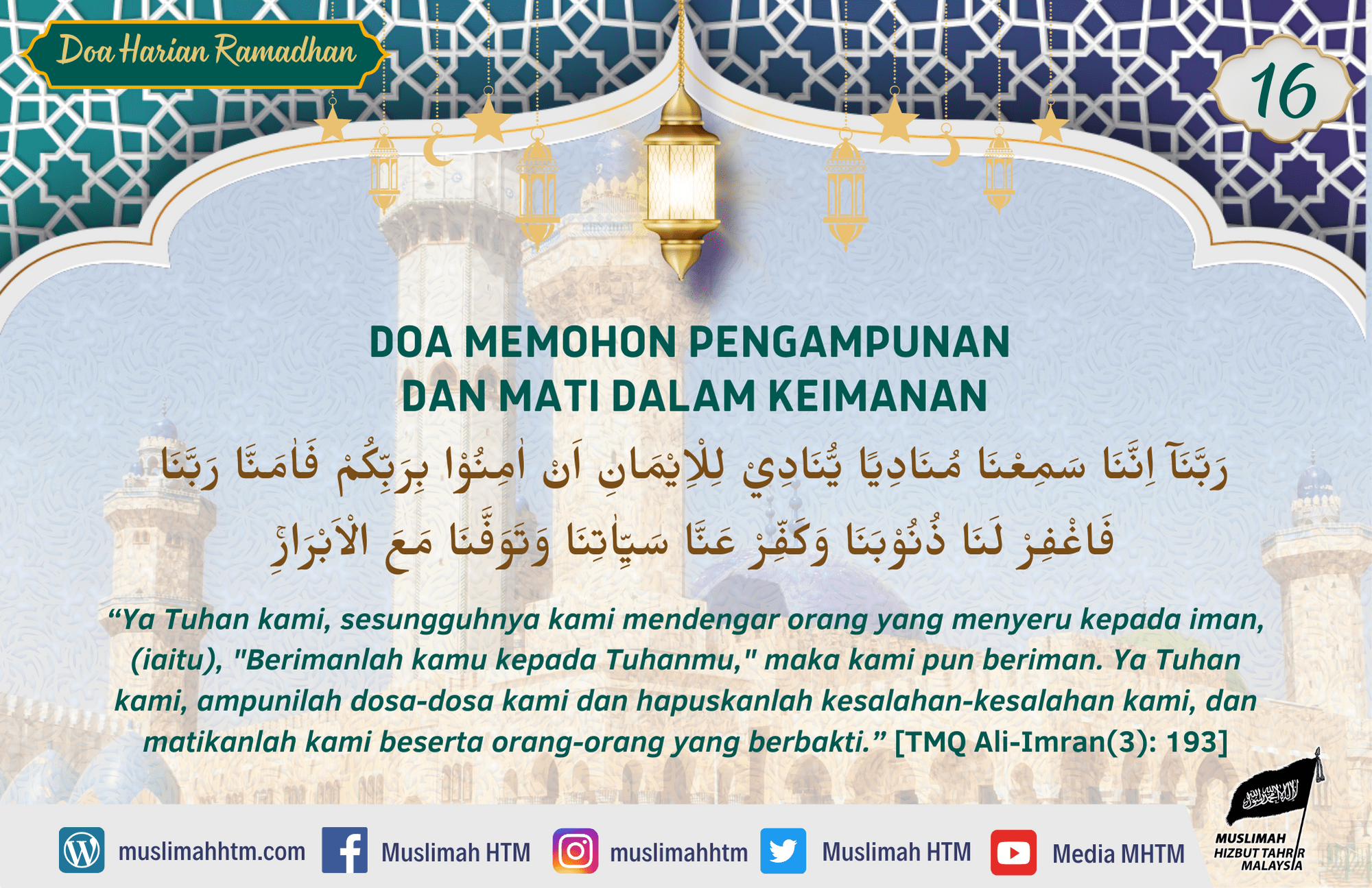 DOA MEMOHON PENGAMPUNAN DAN MATI DALAM KEIMANAN رَبَّنَآ اِنَّنَا سَمِعْنَا مُنَادِيًا يُّنَادِيْ لِلْاِيْمَانِ اَنْ اٰمِنُوْا بِرَبِّكُمْ فَاٰمَنَّا ۖرَبَّنَا فَاغْفِرْ لَنَا ذُنُوْبَنَا وَكَفِّرْ عَنَّا سَيِّاٰتِنَا وَتَوَفَّنَا مَعَ الْاَبْرَارِۚ “Ya Tuhan kami, sesungguhnya kami mendengar orang yang menyeru kepada iman, (iaitu), "Berimanlah kamu kepada Tuhanmu," maka kami pun beriman. Ya Tuhan kami, ampunilah dosa-dosa kami dan hapuskanlah kesalahan-kesalahan kami, dan matikanlah kami beserta orang-orang yang berbakti.” [TMQ Ali-Imran(3): 193]