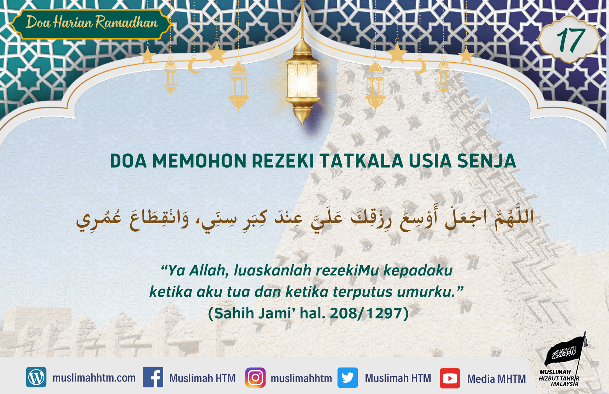 DOA MEMOHON REZEKI TATKALA USIA SENJA اللَّهُمَّ اجْعَلْ أَوْسِعَ رِزْقِكَ عَلَيَّ عِنْدَ كِبَرِ سِنِّي، وَانْقِطَاعَ عُمُرِي “Ya Allah, luaskanlah rezekiMu kepadaku ketika aku tua dan ketika terputus umurku.” (Sahih Jami’ hal. 208/1297)