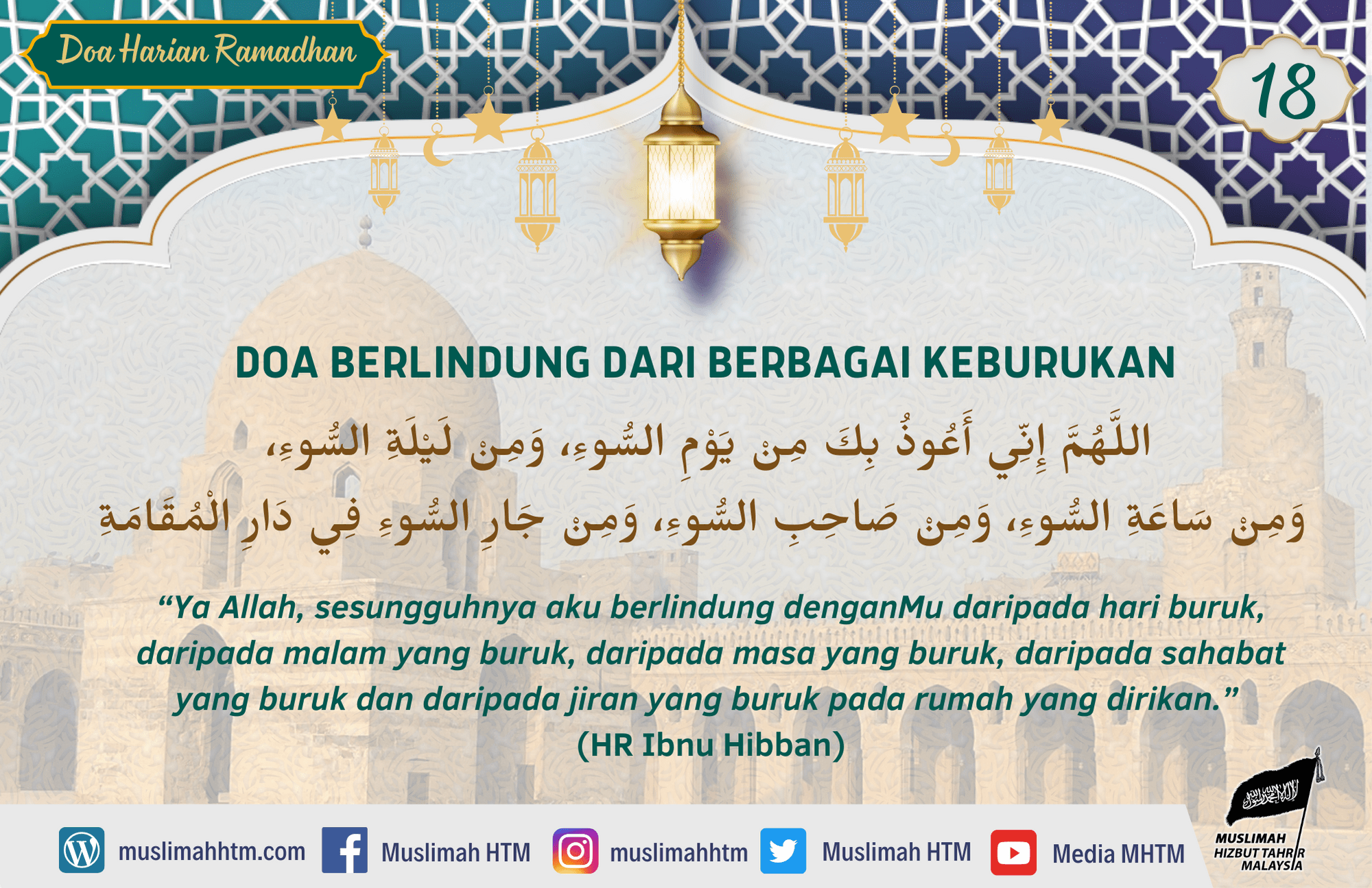 DOA BERLINDUNG DARI BERBAGAI KEBURUKAN اللَّهُمَّ إِنِّي أَعُوذُ بِكَ مِنْ يَوْمِ السُّوءِ، وَمِنْ لَيْلَةِ السُّوءِ، وَمِنْ سَاعَةِ السُّوءِ، وَمِنْ صَاحِبِ السُّوءِ، وَمِنْ جَارِ السُّوءِ فِي دَارِ الْمُقَامَةِ “Ya Allah, sesungguhnya aku berlindung denganMu daripada hari buruk, daripada malam yang buruk, daripada masa yang buruk, daripada sahabat yang buruk dan daripada jiran yang buruk pada rumah yang dirikan.” (HR Ibnu Hibban)