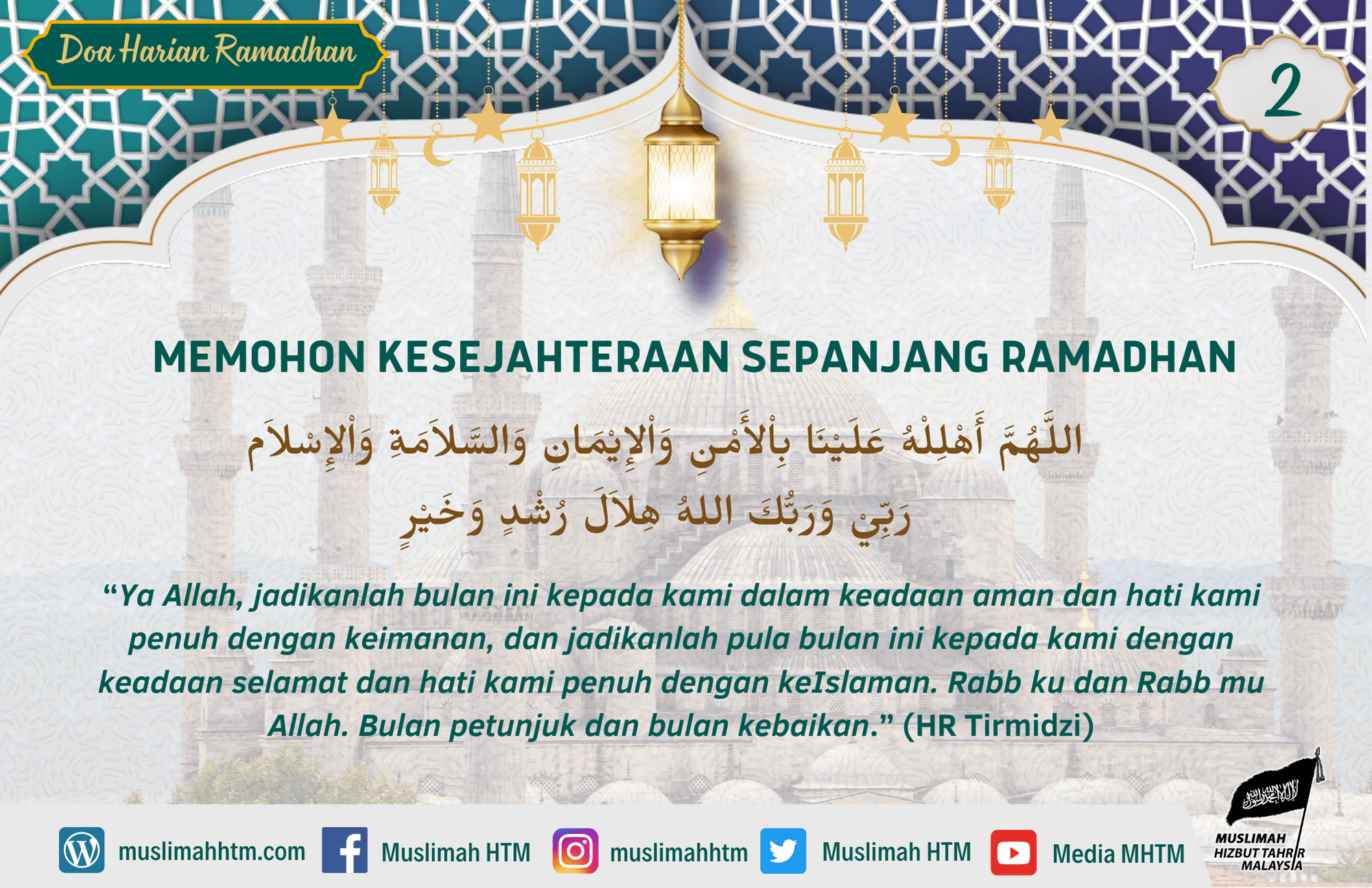 MEMOHON KESEJAHTERAAN SEPANJANG RAMADHAN اللَّهُمَّ أَهْلِلْهُ عَلَيْنَا بِاْلأَمْنِ وَاْلإِيْمَانِ وَالسَّلاَمَةِ وَاْلإِسْلاَم رَبِّيْ وَرَبُّكَ اللهُ هِلاَلَ رُشْدٍ وَخَيْرٍ “Ya Allah, jadikanlah bulan ini kepada kami dalam keadaan aman dan hati kami penuh dengan keimanan, dan jadikanlah pula bulan ini kepada kami dengan keadaan selamat dan hati kami penuh dengan keIslaman. Rabb ku dan Rabb mu Allah. Bulan petunjuk dan bulan kebaikan.” (HR Tirmidzi)