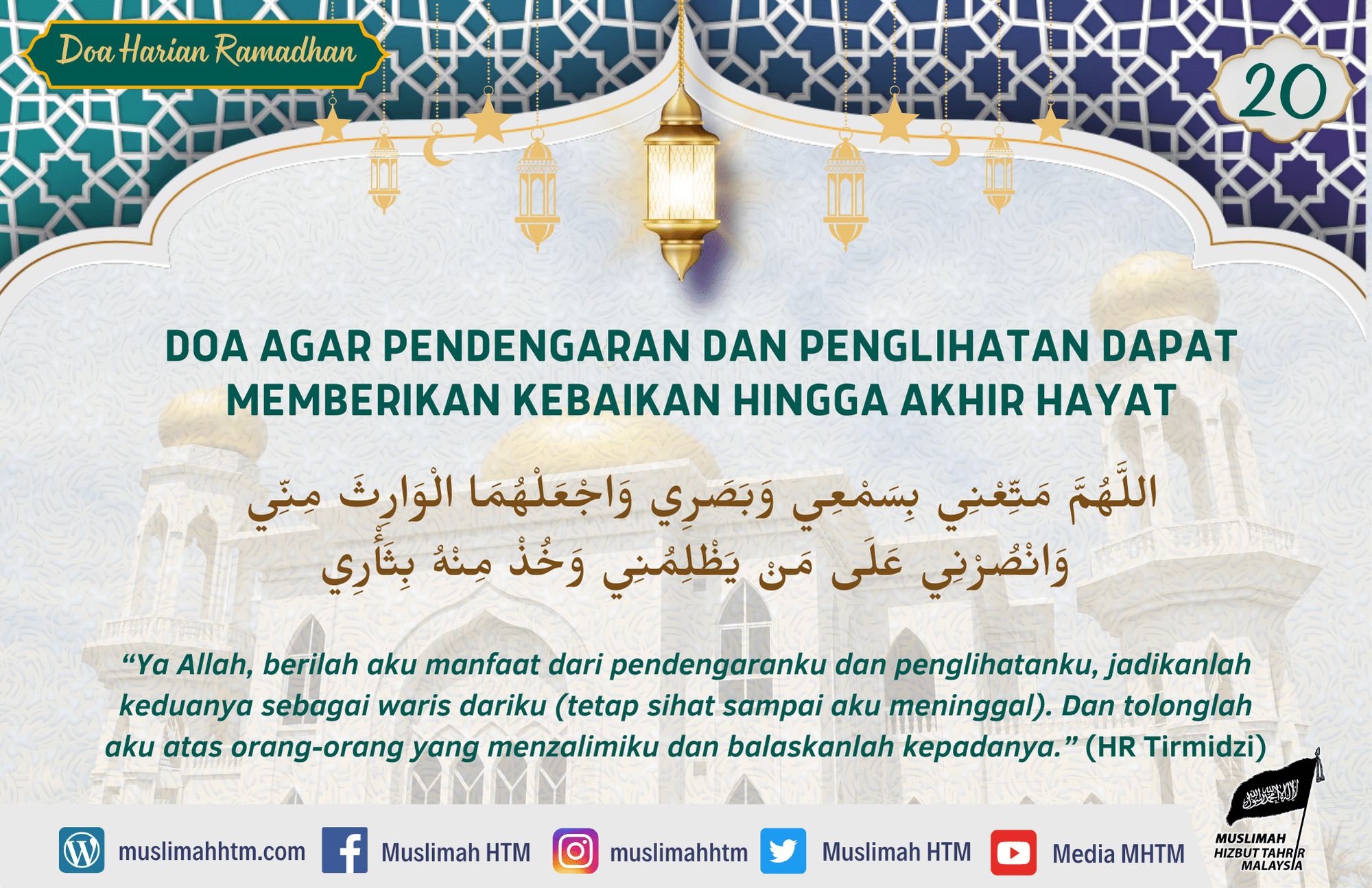 DOA AGAR PENDENGARAN DAN PENGLIHATAN DAPAT MEMBERIKAN KEBAIKAN HINGGA AKHIR HAYAT اللَّهُمَّ مَتِّعْنِي بِسَمْعِي وَبَصَرِي وَاجْعَلْهُمَا الْوَارِثَ مِنِّي وَانْصُرْنِي عَلَى مَنْ يَظْلِمُنِي وَخُذْ مِنْهُ بِثَأْرِي “Ya Allah, berilah aku manfaat dari pendengaranku dan penglihatanku, jadikanlah keduanya sebagai waris dariku (tetap sihat sampai aku meninggal). Dan tolonglah aku atas orang-orang yang menzalimiku dan balaskanlah kepadanya.” (HR Tirmidzi)