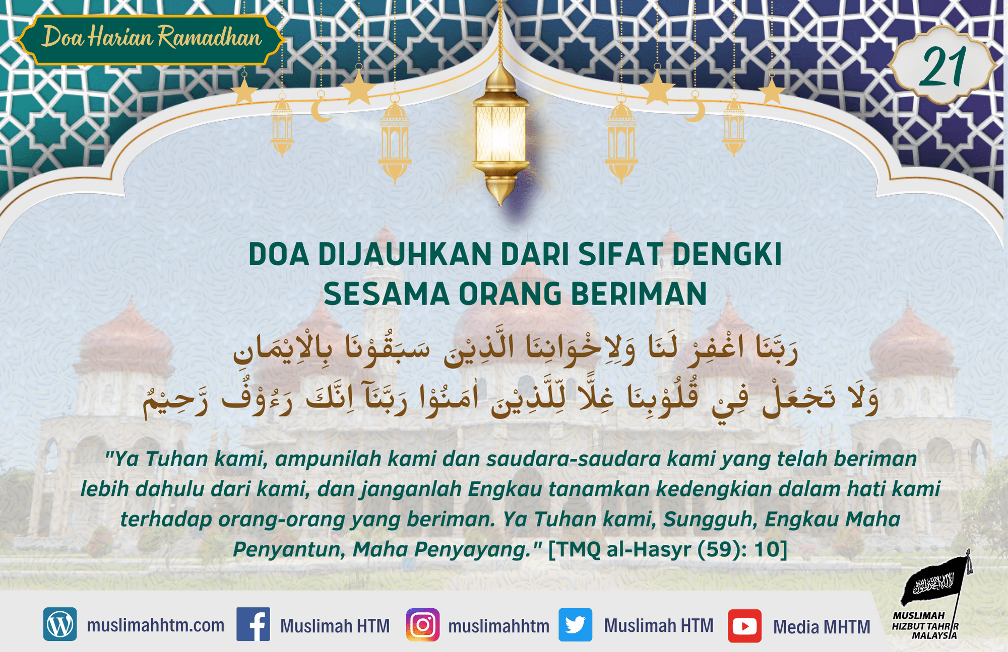 DOA DIJAUHKAN DARI SIFAT DENGKI SESAMA ORANG BERIMAN رَبَّنَا اغْفِرْ لَنَا وَلِاِخْوَانِنَا الَّذِيْنَ سَبَقُوْنَا بِالْاِيْمَانِ وَلَا تَجْعَلْ فِيْ قُلُوْبِنَا غِلًّا لِّلَّذِيْنَ اٰمَنُوْا رَبَّنَآ اِنَّكَ رَءُوْفٌ رَّحِيْمٌ "Ya Tuhan kami, ampunilah kami dan saudara-saudara kami yang telah beriman lebih dahulu dari kami, dan janganlah Engkau tanamkan kedengkian dalam hati kami terhadap orang-orang yang beriman. Ya Tuhan kami, Sungguh, Engkau Maha Penyantun, Maha Penyayang." [TMQ al-Hasyr (59): 10]