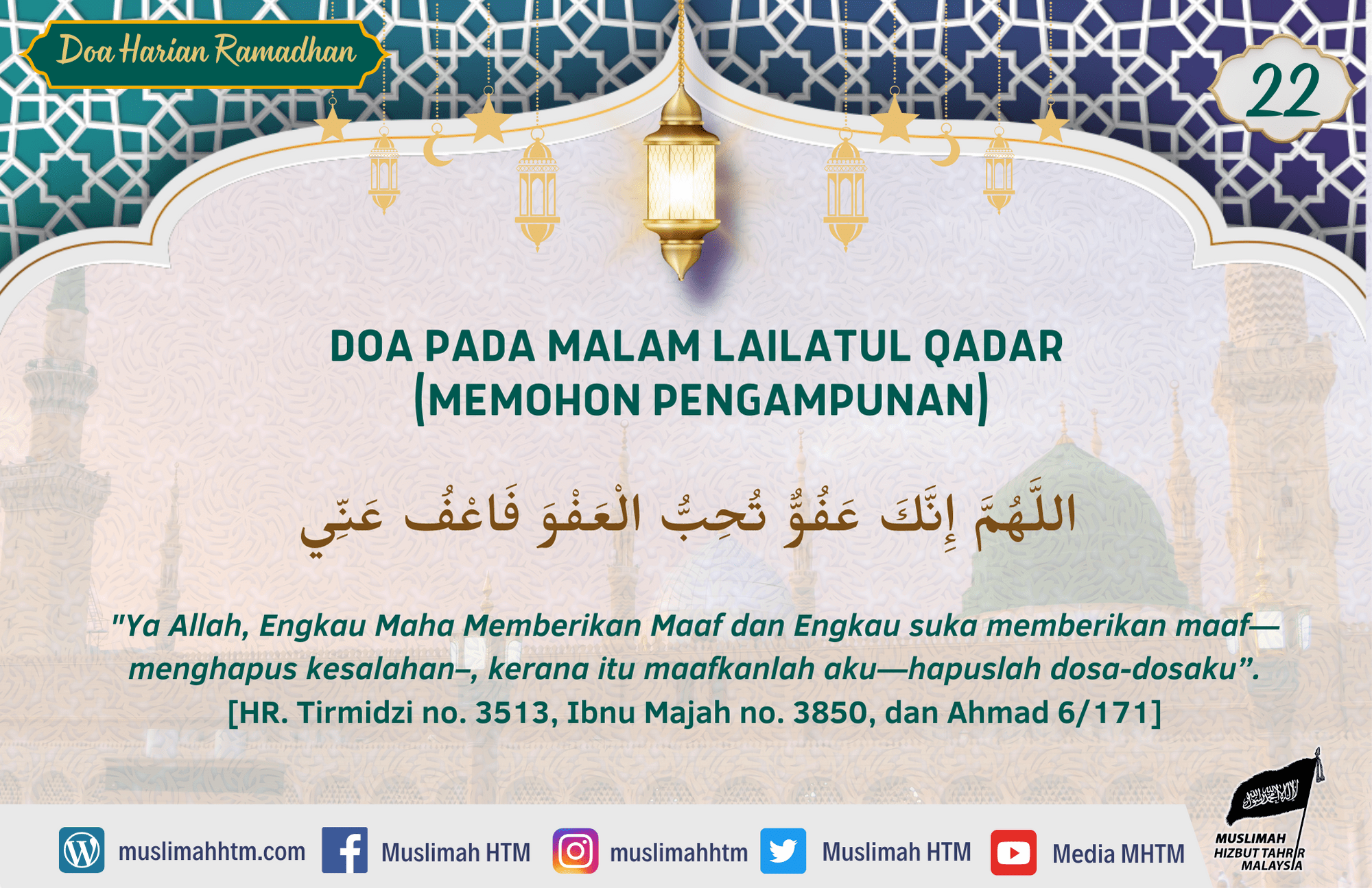 DOA PADA MALAM LAILATUL QADAR (MEMOHON PENGAMPUNAN) عَنْ عَائِشَةَ رَضِيَ الله عَنْهَا قَالَتْ: قُلْتُ: يَا رَسُولَ اللَّهِ، أَرَأَيْتَ إِنْ عَلِمْتُ أَيُّ لَيْلَةٍ لَيْلَةُ الْقَدْرِ مَا أَقُولُ فِيهَا؟، قَالَ: قُولِي: اللَّهُمَّ إِنَّكَ عَفُوٌّ تُحِبُّ الْعَفْوَ فَاعْفُ عَنِّي Aisyah radhiyallahu ‘anha berkata, ”Katakan padaku wahai Rasulullah, apa pendapatmu, jika aku mengetahui suatu malam adalah lailatul qadar. Apa yang aku katakan di dalamnya?” Baginda menjawab,”Katakanlah: Ya Allah, Engkau Maha Memberikan Maaf dan Engkau suka memberikan maaf—menghapus kesalahan–, kerana itu maafkanlah aku—hapuslah dosa-dosaku”. [HR. Tirmidzi no. 3513, Ibnu Majah no. 3850, dan Ahmad 6/171. Syaikh Al Albani mengatakan bahawa hadis ini sahih. Adapun tambahan kata “kariim” setelah “Allahumma innaka ‘afuwwun …” tidak terdapat satu dalam manuskrip pun. Lihat Tarooju’at hal. 39.]