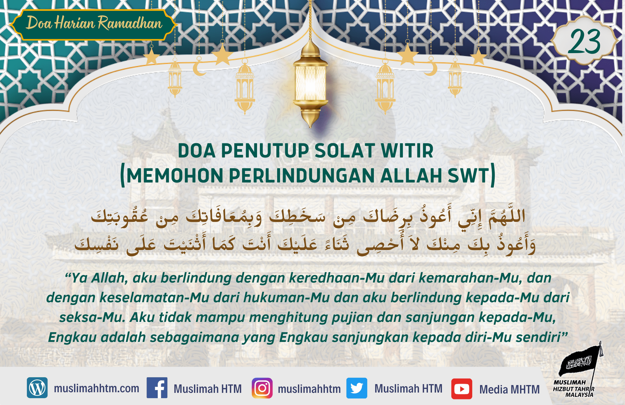 DOA PENUTUP SOLAT WITIR (MEMOHON PERLINDUNGAN ALLAH SWT) Nabi saw mengucapkan di akhir witirnya, اللَّهُمَّ إِنِّي أَعُوذُ بِرِضَاكَ مِنْ سَخَطِكَ وَبِمُعَافَاتِكَ مِنْ عُقُوبَتِكَ وَأَعُوذُ بِكَ مِنْكَ لاَ أُحْصِى ثَنَاءً عَلَيْكَ أَنْتَ كَمَا أَثْنَيْتَ عَلَى نَفْسِكَ “Ya Allah, aku berlindung dengan keredhaan-Mu dari kemarahan-Mu, dan dengan keselamatan-Mu dari hukuman-Mu dan aku berlindung kepada-Mu dari seksa-Mu. Aku tidak mampu menghitung pujian dan sanjungan kepada-Mu, Engkau adalah sebagaimana yang Engkau sanjungkan kepada diri-Mu sendiri” [HR HR. Abu Daud no. 1427, Tirmidzi no. 3566, An Nasai no. 1100 dan Ibnu Majah no. 1179. Syaikh Al Albani mengatakan bahawa hadis ini sahih.]