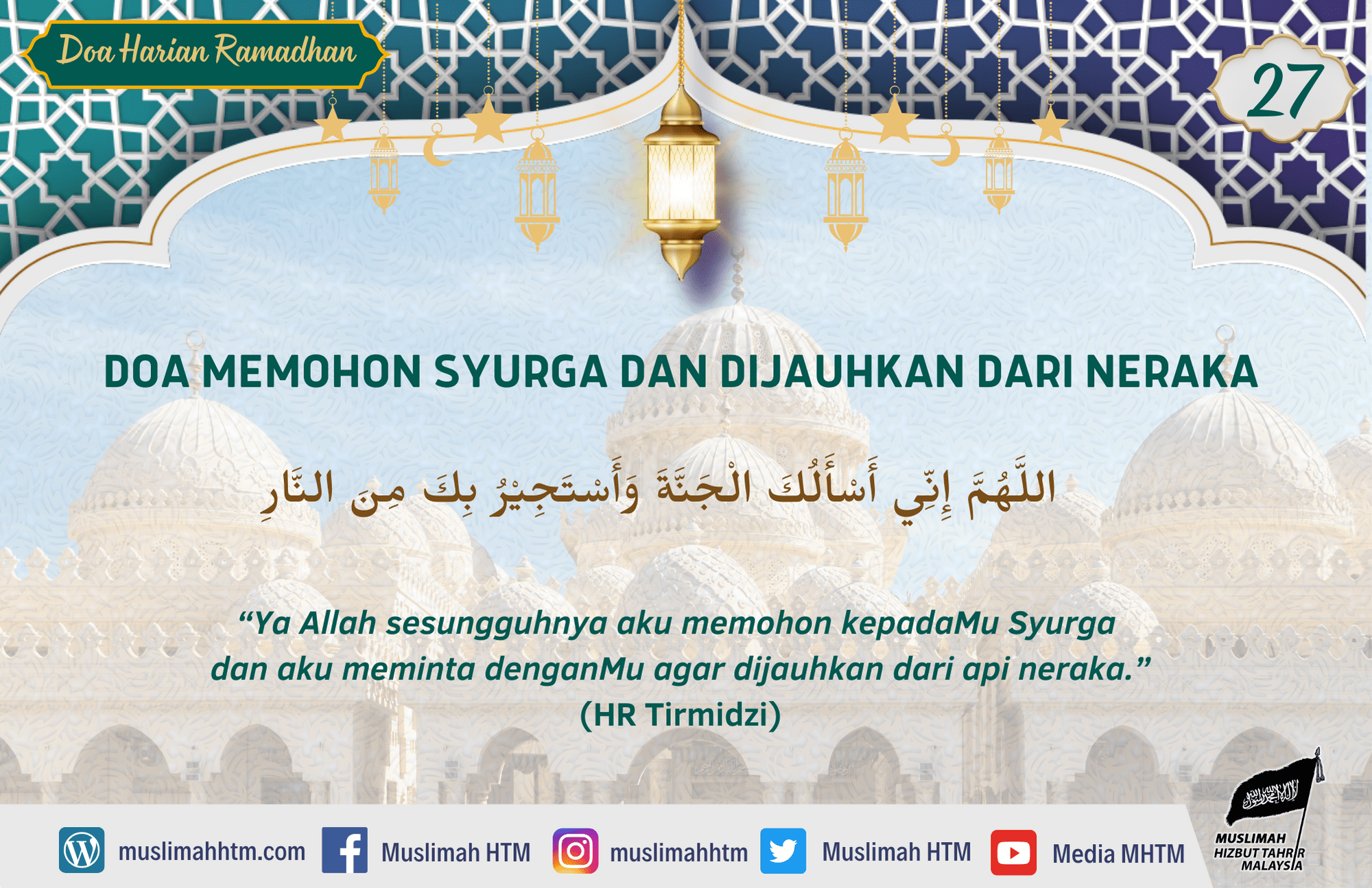 DOA MEMOHON SYURGA DAN DIJAUHKAN DARI NERAKA اللَّهُمَّ إِنِّي أَسْأَلُكَ الْجَنَّةَ وَأَسْتَجِيْرُ بِكَ مِنَ النَّارِ “Ya Allah sesungguhnya aku memohon kepadaMu Syurga dan aku meminta denganMu agar dijauhkan dari api neraka.” (HR Tirmidzi)