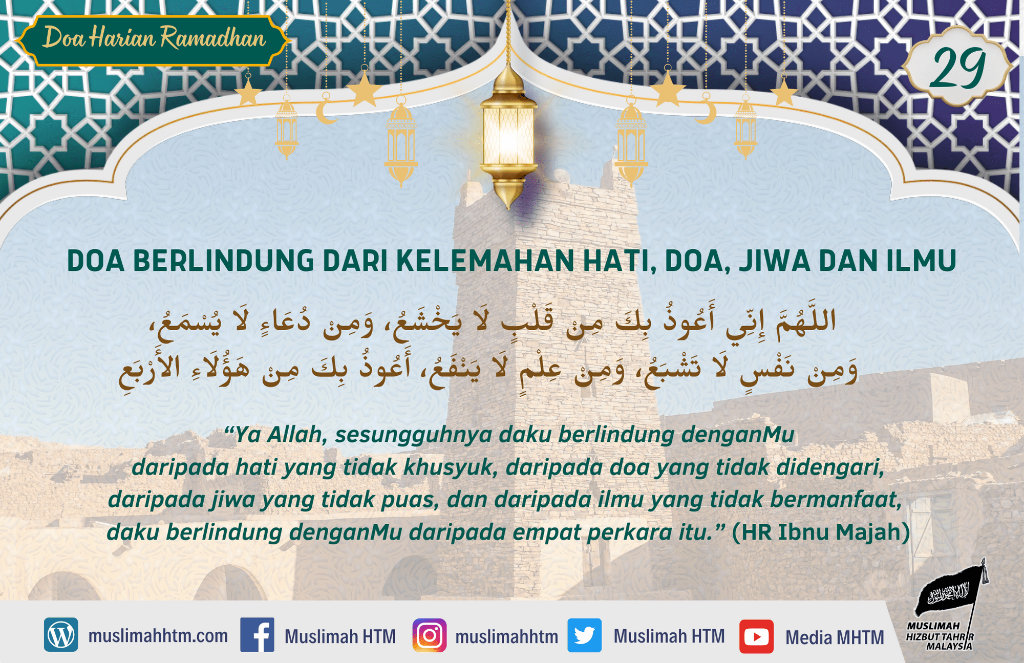 DOA BERLINDUNG DARI KELEMAHAN HATI, DOA, JIWA DAN ILMU اللَّهُمَّ إِنِّي أَعُوذُ بِكَ مِنْ قَلْبٍ لَا يَخْشَعُ، وَمِنْ دُعَاءٍ لَا يُسْمَعُ، وَمِنْ نَفْسٍ لَا تَشْبَعُ، وَمِنْ عِلْمٍ لَا يَنْفَعُ، أَعُوذُ بِكَ مِنْ هَؤُلَاءِ الأَرْبَعِ “Ya Allah, sesungguhnya daku berlindung denganMu daripada hati yang tidak khusyuk, daripada doa yang tidak didengari, daripada jiwa yang tidak puas, dan daripada ilmu yang tidak bermanfaat, daku berlindung denganMu daripada empat perkara itu.” (HR Ibnu Majah)
