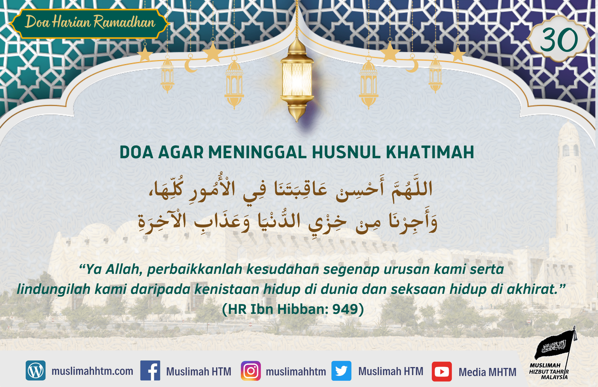 DOA AGAR MENINGGAL HUSNUL KHATIMAH اللَّهُمَّ أَحْسِنْ عَاقِبَتَنَا فِي الْأُمُورِ كُلِّهَا، وَأَجِرْنَا مِنْ خِزْيِ الدُّنْيَا وَعَذَابِ الْآخِرَةِ Maksudnya: “Ya Allah, perbaikkanlah kesudahan segenap urusan kami serta lindungilah kami daripada kenistaan hidup di dunia dan siksaan hidup di akhirat.” (Riwayat Ibn Hibban: 949