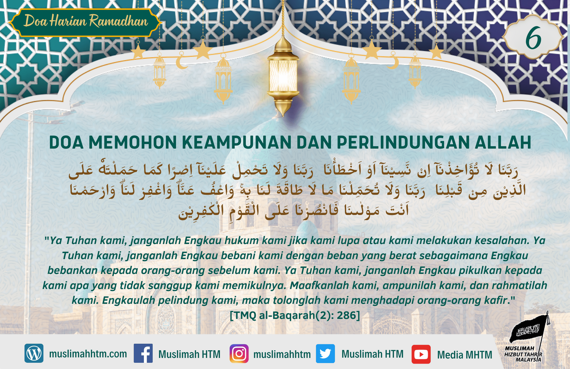DOA MEMOHON KEAMPUNAN DAN PERLINDUNGAN ALLAH رَبَّنَا لَا تُؤَاخِذْنَآ اِنْ نَّسِيْنَآ اَوْ اَخْطَأْنَا رَبَّنَا وَلَا تَحْمِلْ عَلَيْنَآ اِصْرًا كَمَا حَمَلْتَهٗ عَلَى الَّذِيْنَ مِنْ قَبْلِنَا رَبَّنَا وَلَا تُحَمِّلْنَا مَا لَا طَاقَةَ لَنَا بِهۚ وَاعْفُ عَنَّاۗ وَاغْفِرْ لَنَاۗ وَارْحَمْنَا اَنْتَ مَوْلٰىنَا فَانْصُرْنَا عَلَى الْقَوْمِ الْكٰفِرِيْنَ "Ya Tuhan kami, janganlah Engkau hukum kami jika kami lupa atau kami melakukan kesalahan. Ya Tuhan kami, janganlah Engkau bebani kami dengan beban yang berat sebagaimana Engkau bebankan kepada orang-orang sebelum kami. Ya Tuhan kami, janganlah Engkau pikulkan kepada kami apa yang tidak sanggup kami memikulnya. Maafkanlah kami, ampunilah kami, dan rahmatilah kami. Engkaulah pelindung kami, maka tolonglah kami menghadapi orang-orang kafir." [TMQ al-Baqarah(2): 286]