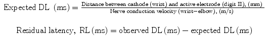
$$ \begin{array}{c}\mathrm{Expected}\;\mathrm{D}\mathrm{L}\;\left(\mathrm{m}\mathrm{s}\right)=\frac{\mathrm{Distance}\;\mathrm{between}\;\mathrm{cathode}\;\left(\mathrm{wrist}\right)\;\mathrm{and}\;\mathrm{active}\;\mathrm{electrode}\;\left(\mathrm{digit}\;\mathrm{II}\right), \kern0.24em \left(\mathrm{m}\mathrm{m}\right)\;}{\mathrm{Nerve}\;\mathrm{conduction}\;\mathrm{velocity}\;\left(\mathrm{wrist}-\mathrm{elbow}\right),\kern0.24em \left(\mathrm{m}/\mathrm{s}\right)\;}\\ {}\begin{array}{l}\\ {}\mathrm{R}\mathrm{esidual}\;\mathrm{latency},\kern0.24em \mathrm{R}\mathrm{L}\left(\mathrm{m}\mathrm{s}\right)=\mathrm{observed}\;\mathrm{D}\mathrm{L}\left(\mathrm{m}\mathrm{s}\right)-\mathrm{expected}\;\mathrm{D}\mathrm{L}\left(\mathrm{m}\mathrm{s}\right)\end{array}\end{array} $$
