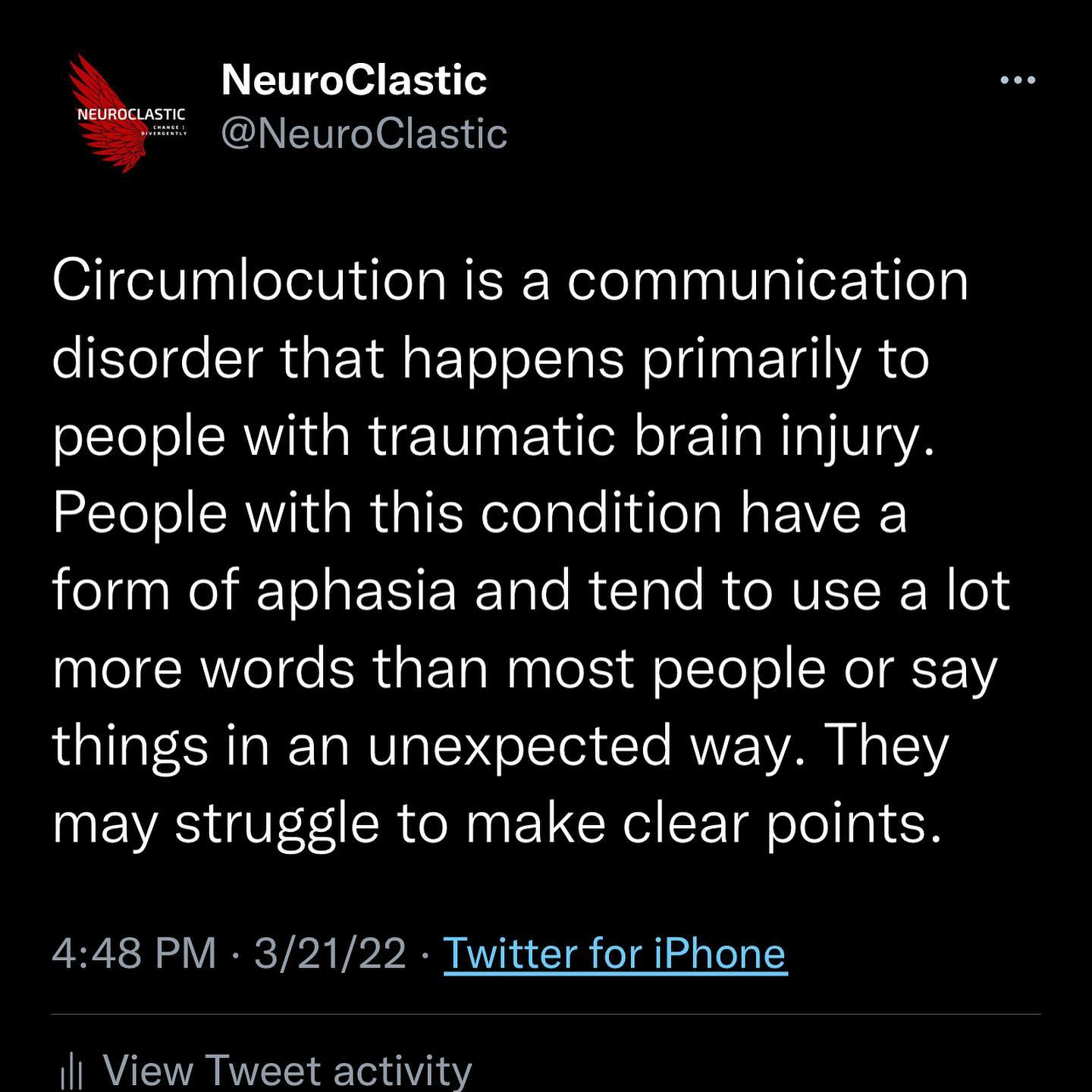 Circumlocution is a communication disorder [or symptom of a disorder] that happens primarily to people with traumatic brain injury. People with this condition have a form of aphasia and tend to use a lot more words than most people or say things in an unexpected way. They may struggle to make clear points.