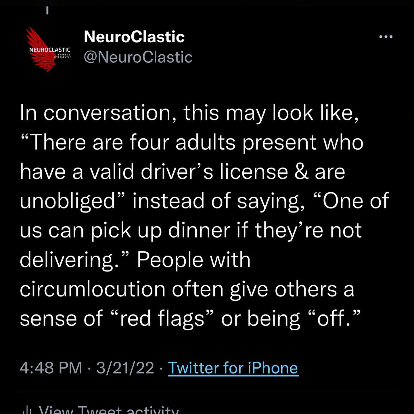 In conversation, this may look like, “There are four adults present who have a valid driver’s license & are unobliged” instead of saying, “One of us can pick up dinner if they’re not delivering.” People with circumlocution often give others a sense of “red flags” or being “off.”