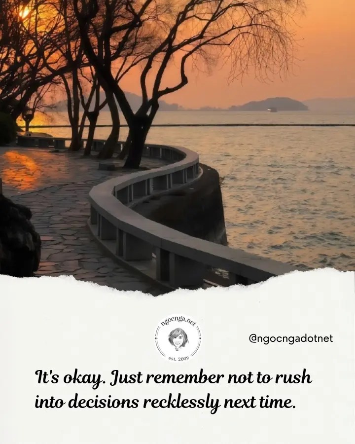 It's okay. Just remember not to rush into decisions recklessly next time