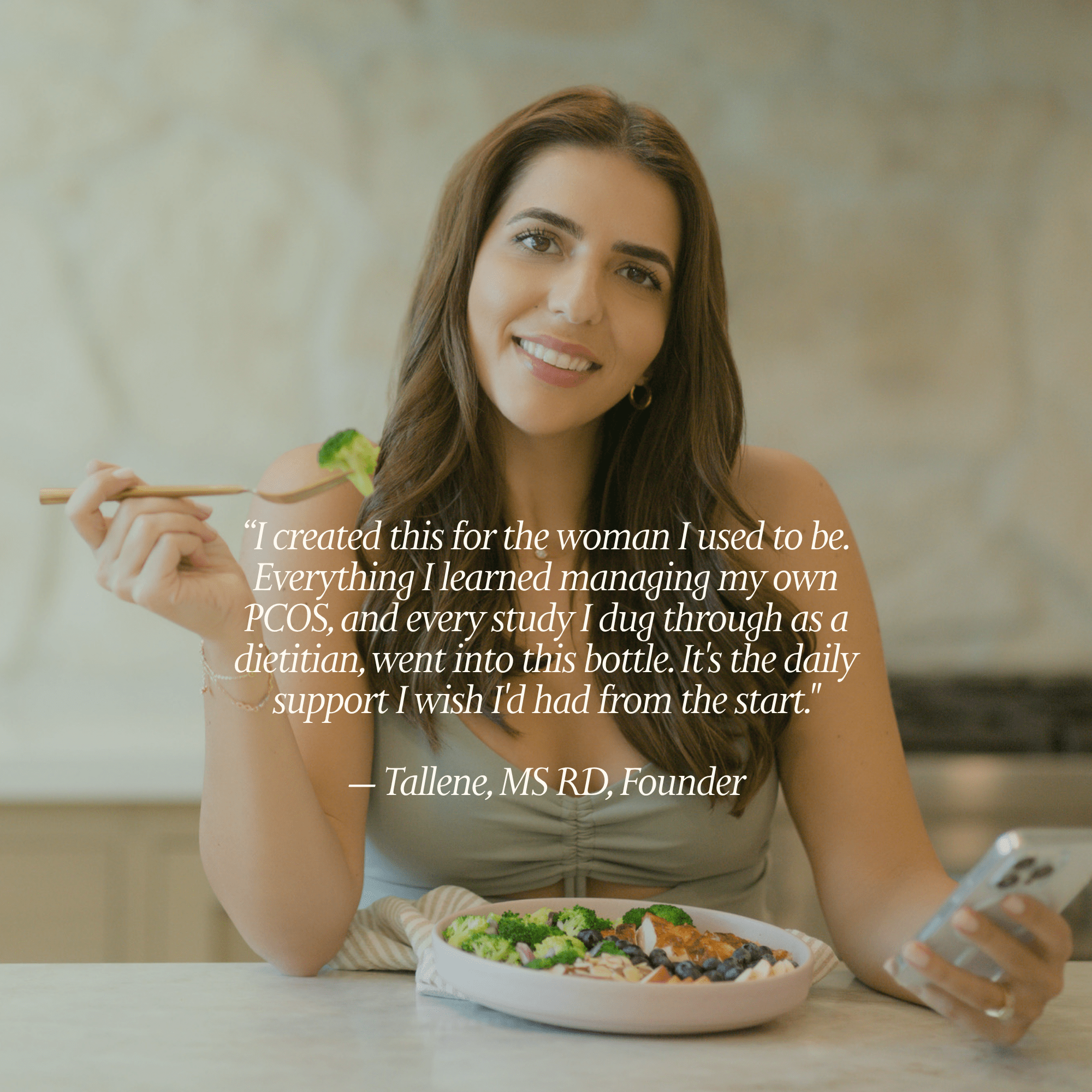 A quote from Tallene "I created this for the woman I used to be. Everything I learned managing my own PCOS, and every study I dug through as a dietitian, went into this bottle. It's the daily support I wish I'd had from the start."