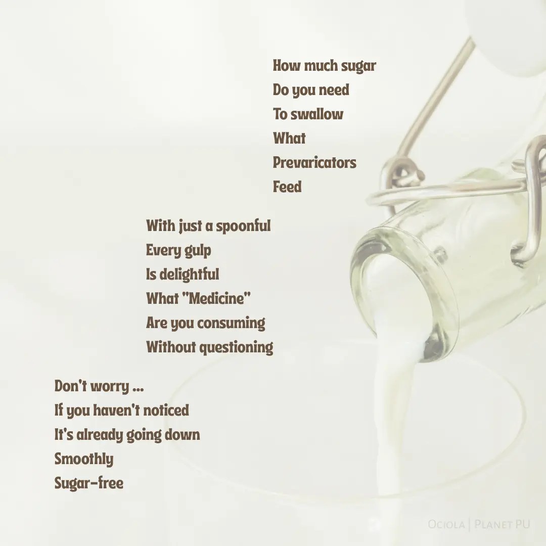 A minimalist visual poem titled “Dosing” is arranged in three right-justified, staggered stanzas on a pale background. The background shows milk pouring from a glass bottle into a cup, reinforcing the themes of consumption and subtle manipulation. The last stanza ends with “Don’t worry ... If you haven’t noticed, it’s already going down smoothly, sugar-free.” The layout visually mimics regression, emphasizing the poem’s commentary on complacency and societal regression. By Ociola | Planet PU
