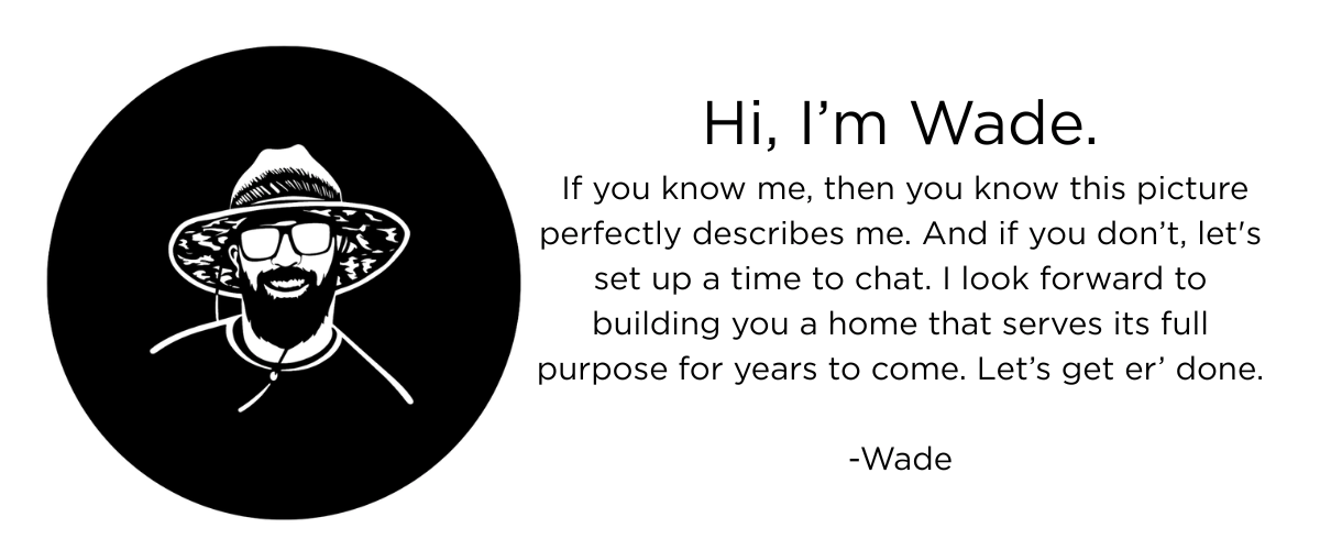 Hi, I’m Wade. If you know me, then you know this picture perfectly describes me. And if you don’t, let's set up a time to chat. I look forward to building you a home that serves its full purpose for years to come. Let’s get er’ done. -Wade