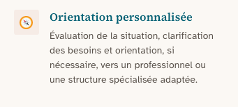 Orientation personnalisée : Évaluation de la situation, clarification des besoins et orientation, si nécessaire, vers un professionnel ou une structure spécialisée adaptée.