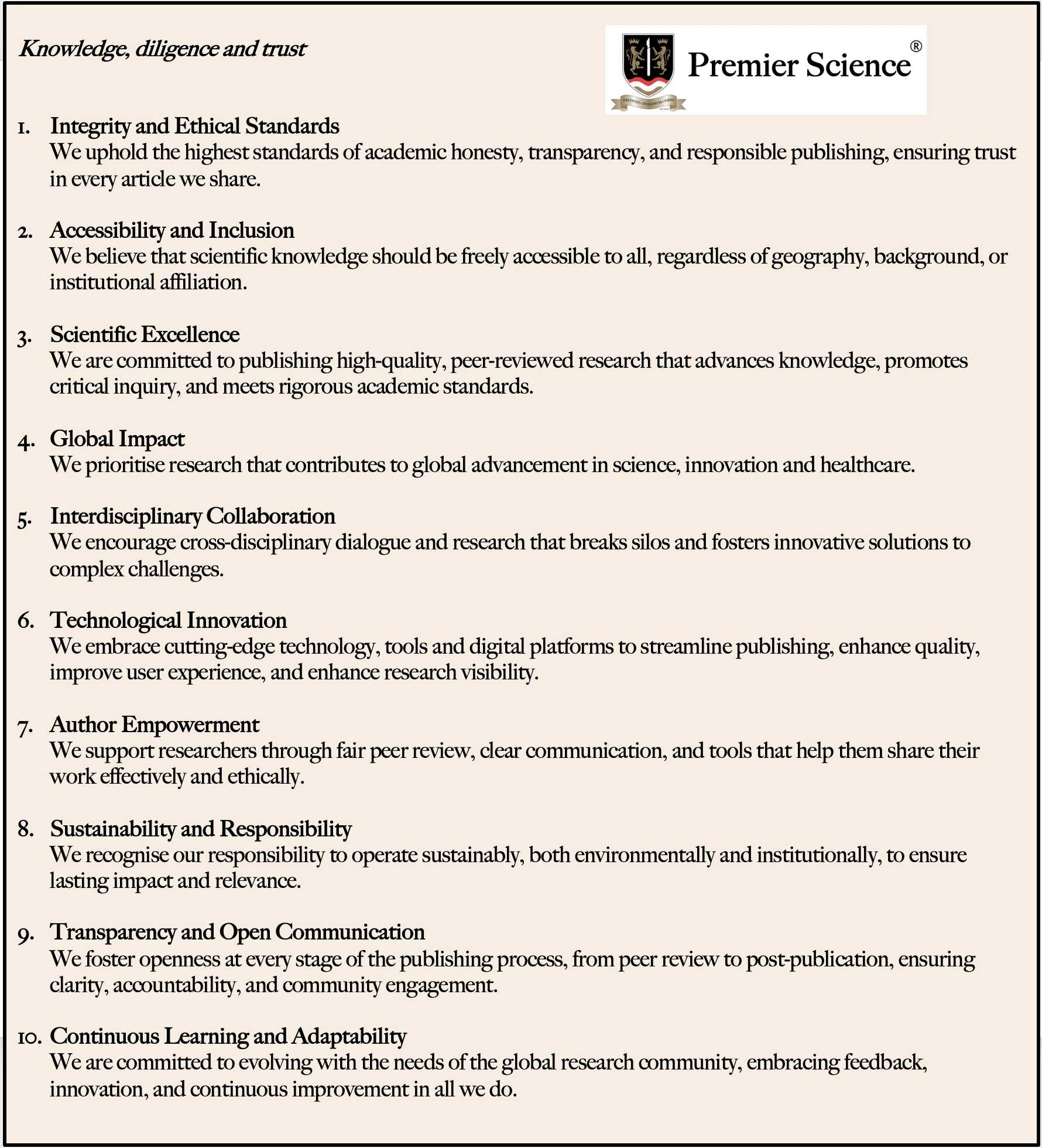 Core Values 
Knowledge, diligence and trust
1.	Integrity and Ethical Standards
We uphold the highest standards of academic honesty, transparency, and responsible publishing, ensuring trust in every article we share.
2.	Accessibility and Inclusion
We believe that scientific knowledge should be freely accessible to all, regardless of geography, background, or institutional affiliation.
3.	Scientific Excellence
We are committed to publishing high-quality, peer-reviewed research that advances knowledge, promotes critical inquiry, and meets rigorous academic standards.
4.	Global Impact
We prioritise research that contributes to global advancement in science, innovation and healthcare. 
5.	Interdisciplinary Collaboration
We encourage cross-disciplinary dialogue and research that breaks silos and fosters innovative solutions to complex challenges.
6.	Technological Innovation
We embrace cutting-edge technology, tools and digital platforms to streamline publishing, enhance quality, improve user experience, and enhance research visibility.
7.	Author Empowerment
We support researchers through fair peer review, clear communication, and tools that help them share their work effectively and ethically.
8.	Sustainability and Responsibility
We recognise our responsibility to operate sustainably, both environmentally and institutionally, to ensure lasting impact and relevance.
9.	Transparency and Open Communication
We foster openness at every stage of the publishing process, from peer review to post-publication, ensuring clarity, accountability, and community engagement.
10.	Continuous Learning and Adaptability
We are committed to evolving with the needs of the global research community, embracing feedback, innovation, and continuous improvement in all we do.
