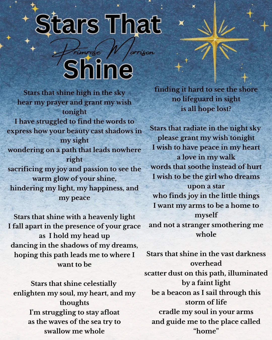 Stars that shine high in the sky hear my prayer and grant my wish tonight I have struggled to find the words to express how your beauty cast shadows in my sight wondering on a path that leads nowhere right sacrificing my joy and passion to see the warm glow of your shine, hindering my light, my happiness, and my peace Stars that shine with a heavenly light I fall apart in the presence of your grace as I hold my head up dancing in the shadows of my dreams, hoping this path leads me to where I want to be Stars that shine celestially enlighten my soul, my heart, and my thoughts I'm struggling to stay afloat as the waves of the sea try to swallow me whole finding it hard to see the shore no lifeguard in sight is all hope lost? Stars that radiate in the night sky please grant my wish tonight I wish to have peace in my heart a love in my walk words that soothe instead of hurt I wish to be the girl who dreams upon a star who finds joy in the little things I want my arms to be a home to myself and not a stranger smothering me whole Stars that shine in the vast darkness overhead scatter dust on this path, illuminated by a faint light be a beacon as I sail through this storm of life cradle my soul in your arms and guide me to the place called “home”