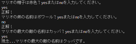 マリオの帽子は赤色？yesまたはnoを入力してください。 yes 正解！ マリオの弟の名前はポワール？yesまたはnoを入力してください。 no 正解！ マリオの最大の敵の名前はカッパ？yesまたはnoを入力してください。 yes 残念...マリオの最大の敵の名前はクッパです。