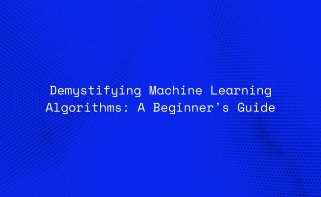 Demystifying Machine Learning Algorithms: A Beginner's Guide